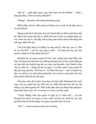 “Ha ha” – mình ñành quay sang cư i nh t v i anh Gabriel – “Anh ý
ñang ñùa ñ y . Th em xu ng, Brandon!”
“Không” – Brandon v n bư ng b nh không ch u.
Mình nh m m t l i, th m mong s không x y ra cu c u ñ gi a anh ta
và anh Gabriel.
Nhưng mình ñã lo l ng th a b i anh Gabriel ñâu có thích mình theo ki u
ñó, nh t là khi trong m t anh ta, Nikki Howard là m t con nghi n ñang cai.
Lúc mình m m t ra, v n th y anh y ñang nhìn mình ch m ch m b ng ánh
m t ng c nhiên h i nãy.
Còn Lulu ñang ñ ng lù lù ñ ng sau lưng anh y, m t mày cau có. “Gi
ơi, sao lâu th ?” – c u y sang s ng ra l nh – “Xe ñang ñ i nãy gi . Hai
ngư i có ñ nh ñi v hay không thì b o?”.
Brandon líu ríu ngoan ngoãn ñi theo Lulu, dư ng như quên b ng m t
r ng v n ñang ôm mình trên tay. Không bi t ph i làm gì hơn, mình ñành giơ
tay t m bi t anh Gabriel qua ñôi vai r ng c a Brandon. Anh Gabriel cũng
v y tay chào l i – nhưng r i thu l i ngay, vì b ñám ngư i xung quanh xô
ñ y d t sang m t bên. “Ôi Chúa ơi – là Nikki Howard!” – m t vài ngư i lao
theo xin ch ký c a mình nhưng Brandon v n c gi v m t l nh như ti n,
không thèm d ng l i l y m t giây.
Thú th c, ñư c b ra kh i vũ trư ng n i ti ng nh t Manhattan lúc 2 gi
sáng, trên tay ngư i b n trai ñi n trai c a Nikki Howard như th này, thì
ch ng có gì ph i ngư ng h t. Nh t là khi ph i lu n qua hàng trăm paparazzi
ñang ch u ch c trư c c a vũ trư ng và xe limo c a b n mình.
“Tuy t! Không hi u m i ngư i s nghĩ gì v mình n a” – sau khi
Brandon th mình vào trong xe limo, mình v a ñưa tay ch nh l i váy (nãy
gi ñã b t n lên t i t n hông) v a quay sang nhăn nhó v i Lulu.
“Sao?” – Lulu rút gương ra thoa l i son bóng.
 