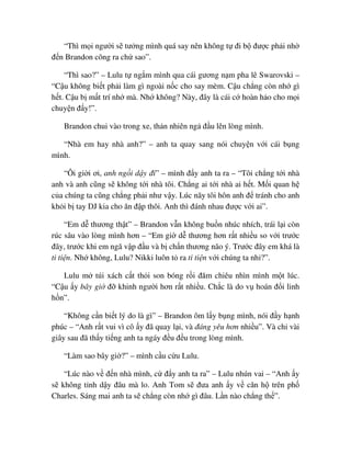“Thì m i ngư i s tư ng mình quá say nên không t ñi b ñư c ph i nh
ñ n Brandon cõng ra ch sao”.
“Thì sao?” – Lulu t ng m mình qua cái gương n m pha lê Swarovski –
“C u không bi t ph i làm gì ngoài n c cho say mèm. C u ch ng còn nh gì
h t. C u b m t trí nh mà. Nh không? Này, ñây là cái c hoàn h o cho m i
chuy n ñ y!”.
Brandon chui vào trong xe, th n nhiên ng ñ u lên lòng mình.
“Nhà em hay nhà anh?” – anh ta quay sang nói chuy n v i cái b ng
mình.
“Ôi gi i ơi, anh ng i d y ñi” – mình ñ y anh ta ra – “Tôi ch ng t i nhà
anh và anh cũng s không t i nhà tôi. Ch ng ai t i nhà ai h t. M i quan h
c a chúng ta cũng ch ng ph i như v y. Lúc nãy tôi hôn anh ñ tránh cho anh
kh i b tay DJ kia cho ăn ñ p thôi. Anh thì ñánh nhau ñư c v i ai”.
“Em d thương th t” – Brandon v n không bu n nhúc nhích, trái l i còn
rúc sâu vào lòng mình hơn – “Em gi d thương hơn r t nhi u so v i trư c
ñây, trư c khi em ngã v p ñ u và b ch n thương não ý. Trư c ñây em khá là
ti ti n. Nh không, Lulu? Nikki luôn t ra ti ti n v i chúng ta nh ?”.
Lulu m túi xách c t th i son bóng r i ñăm chiêu nhìn mình m t lúc.
“C u y bây gi ñ khinh ngư i hơn r t nhi u. Ch c là do v hoán ñ i linh
h n”.
“Không c n bi t lý do là gì” – Brandon ôm l y b ng mình, nói ñ y h nh
phúc – “Anh r t vui vì cô y ñã quay l i, và ñáng yêu hơn nhi u”. Và ch vài
giây sau ñã th y ti ng anh ta ngáy ñ u ñ u trong lòng mình.
“Làm sao bây gi ?” – mình c u c u Lulu.
“Lúc nào v ñ n nhà mình, c ñ y anh ta ra” – Lulu nhún vai – “Anh y
s không t nh d y ñâu mà lo. Anh Tom s ñưa anh y v căn h trên ph
Charles. Sáng mai anh ta s ch ng còn nh gì ñâu. L n nào ch ng th ”.
 