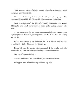 “Anh ta thư ng xuyên th này à?” – mình nhìn xu ng khuôn m t ñ p trai
ñang ng ngon lành trên ñùi.
“Brandon mê ti c tùng l m” – Lulu l m b m, sau ñó cũng ngo o ñ u
sang m t bên ngáy khò khò. C u y ch c cũng m t ngang ng a mình.
Mình s ph i gi i quy t d t ñi m m i quan h v i Brandon thôi. Nhưng
không ph i hôm nay. Hôm nay mình ch mu n leo lên giư ng ñánh m t gi c
thôi.
Và ñó cũng là vi c ñ u tiên mình làm sau khi v ñ n nhà – không quên
ñ t ñ ng h báo th c lúc 7 gi sáng ñ mai còn d y ñi h c. Ch còn 4 ti ng
ñ ng thôi.
Gi thì mình ñã hi u t i sao m i ngư i nói khó có th cân b ng vi c h c
trư ng v i vi c tr thành m u chuyên nghi p.
Không bi t ph i làm như th nào nhưng mình s ph c g ng thôi, n u
mu n s ng m t cu c ñ i bình d như bao ngư i bình thư ng khác.
M t cu c s ng bình thư ng…
V i khuôn m t c a Nikki Howard và b não c a Emerson Watts.
Ch ng ph i ñó là ñi u mình ñang làm ñư c hay sao?
 