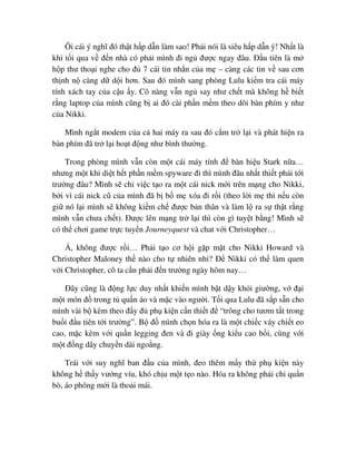 Ôi cái ý nghĩ ñó th t h p d n làm sao! Ph i nói là siêu h p d n ý! Nh t là
khi t i qua v ñ n nhà có ph i mình ñi ng ñư c ngay ñâu. ð u tiên là m
h p thư tho i nghe cho ñ 7 cái tin nh n c a m – càng các tin v sau cơn
th nh n càng d d i hơn. Sau ñó mình sang phòng Lulu ki m tra cái máy
tính xách tay c a c u y. Cô nàng v n ng say như ch t mà không h bi t
r ng laptop c a mình cũng b ai ñó cài ph n m m theo dõi bàn phím y như
c a Nikki.
Mình ng t modem c a c hai máy ra sau ñó c m tr l i và phát hi n ra
bàn phím ñã tr l i ho t ñ ng như bình thư ng.
Trong phòng mình v n còn m t cái máy tính ñ bàn hi u Stark n a…
nhưng m t khi di t h t ph n m m spyware ñi thì mình ñâu nh t thi t ph i t i
trư ng ñâu? Mình s ch vi c t o ra m t cái nick m i trên m ng cho Nikki,
b i vì cái nick cũ c a mình ñã b b m xóa ñi r i (theo l i m thì n u còn
gi nó l i mình s không ki m ch ñư c b n thân và làm l ra s th t r ng
mình v n chưa ch t). ðư c lên m ng tr l i thì còn gì tuy t b ng! Mình s
có th chơi game tr c tuy n Journeyquest và chat v i Christopher…
Á, không ñư c r i… Ph i t o cơ h i g p m t cho Nikki Howard và
Christopher Maloney th nào cho t nhiên nh ? ð Nikki có th làm quen
v i Christopher, cô ta c n ph i ñ n trư ng ngày hôm nay…
ðây cũng là ñ ng l c duy nh t khi n mình b t d y kh i giư ng, v ñ i
m t món ñ trong t qu n áo và m c vào ngư i. T i qua Lulu ñã s p s n cho
mình vài b kèm theo ñ y ñ ph ki n c n thi t ñ “trông cho tươm t t trong
bu i ñ u tiên t i trư ng”. B ñ mình ch n hóa ra là m t chi c váy chi t eo
cao, m c kèm v i qu n legging ñen và ñi giày ng ki u cao b i, cùng v i
m t ñ ng dây chuy n dài ngo ng.
Trái v i suy nghĩ ban ñ u c a mình, ñeo thêm m y th ph ki n này
không h th y vư ng víu, khó ch u m t t o nào. Hóa ra không ph i ch qu n
bò, áo phông m i là tho i mái.
 