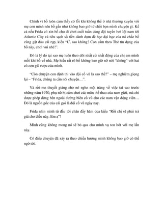 Chính vì b luôn c m th y có l i khi không th nhà thư ng xuyên v i
m con mình nên b g n như không bao gi t ch i b n mình chuy n gì. K
c n u Frida có xin b cho ñi chơi cu i tu n cùng ñ i tuy n bơi l i nam t i
Atlantic City và tiêu s ch s ti n dành d m ñ h c ñ i h c c a nó ch c b
cũng g t ñ u cái r p, ki u “ , sao không? Con c m theo Th tín d ng c a
b này, chơi vui nhé!”.
ðó là lý do t i sao m luôn theo dõi nh t c nh t ñ ng c a ch em mình
m i khi b v nhà. M hi u r t rõ b không bao gi n nói “không” v i hai
cô con gái rư u c a mình.
“Còn chuy n con ñ nh thi vào ñ i c vũ là sao th ?” – m nghiêm gi ng
l i – “Frida, chúng ta c n nói chuy n…”.
Và r i m thuy t gi ng cho nó nghe m t tràng v vi c t i sao trư c
nh ng năm 1970, ph n b c m chơi các môn th thao c a nam gi i, mà ch
ñư c phép ñ ng bên ngoài ñư ng biên c vũ cho các nam v n ñ ng viên…
ðó là ngu n g c c a cái g i là ñ i c vũ ngày nay.
Frida nhìn mình t ñ u t i chân ñ y hăm d a ki u “R i ch s ph i tr
giá cho ñi u này, Em ”!
Mình cũng không mong nó s b qua cho mình v ton hót v i m l n
này.
Có ñi u chuy n ñã x y ra theo chi u hư ng mình không bao gi có th
ng t i.
 