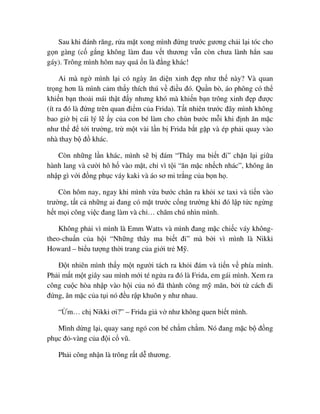 Sau khi ñánh răng, r a m t xong mình ñ ng trư c gương ch i l i tóc cho
g n gàng (c g ng không làm ñau v t thương v n còn chưa lành h n sau
gáy). Trông mình hôm nay quá n là ñ ng khác!
Ai mà ng mình l i có ngày ăn di n xinh ñ p như th này? Và quan
tr ng hơn là mình c m th y thích thú v ñi u ñó. Qu n bò, áo phông có th
khi n b n tho i mái th t ñ y nhưng khó mà khi n b n trông xinh ñ p ñư c
(ít ra ñó là ñ ng trên quan ñi m c a Frida). T t nhiên trư c ñây mình không
bao gi b cái lý l y c a con bé làm cho chùn bư c m i khi ñ nh ăn m c
như th ñ t i trư ng, tr m t vài l n b Frida b t g p và ép ph i quay vào
nhà thay b ñ khác.
Còn nh ng l n khác, mình s b ñám “Thây ma bi t ñi” ch n l i gi a
hành lang và cư i hô h vào m t, ch vì t i “ăn m c nh ch nhác”, không ăn
nh p gì v i ñ ng ph c váy kaki và áo sơ mi tr ng c a b n h .
Còn hôm nay, ngay khi mình v a bư c chân ra kh i xe taxi và ti n vào
trư ng, t t c nh ng ai ñang có m t trư c c ng trư ng khi ñó l p t c ng ng
h t m i công vi c ñang làm và ch … chăm chú nhìn mình.
Không ph i vì mình là Emm Watts và mình ñang m c chi c váy không-
theo-chu n c a h i “Nh ng thây ma bi t ñi” mà b i vì mình là Nikki
Howard – bi u tư ng th i trang c a gi i tr M .
ð t nhiên mình th y m t ngư i tách ra kh i ñám và ti n v phía mình.
Ph i m t m t giây sau mình m i té ng a ra ñó là Frida, em gái mình. Xem ra
công cu c hòa nh p vào h i c a nó ñã thành công m mãn, b i t cách ñi
ñ ng, ăn m c c a t i nó ñ u r p khuôn y như nhau.
“ m… ch Nikki ơi?” – Frida gi v như không quen bi t mình.
Mình d ng l i, quay sang ngó con bé ch m ch m. Nó ñang m c b ñ ng
ph c ñ -vàng c a ñ i c vũ.
Ph i công nh n là trông r t d thương.
 