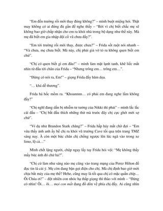 “Em ñ n trư ng r i m i thay ñúng không?” – mình bu t mi ng h i. Th t
may không có ai ñ ng ñ g n ñ nghe th y – “B i vì ch bi t ch c m s
không bao gi ch p nh n cho em ra kh i nhà trong b d ng như th này. Mà
m ñã bi t em gia nh p ñ i c vũ chưa ñ y?”.
“Em t i trư ng r i m i thay, ñư c chưa?” – Frida s t ru t nói nhanh –
“Và chưa, m chưa bi t. Mà này, ch ph i gi v t ra không quen bi t em
ch ”.
“Ch có quen bi t gì em ñâu!” – mình làm m t l nh tanh, kh li c m t
nhìn t ñ u t i chân c a Frida – “Nhưng trông em… trông em…”.
“ð ng có nói ra, Em!” – gi ng Frida ñ y hăm d a.
“… khá d thương”.
Frida há h c m m ra. “Khoannnn… có ph i em ñang nghe l m không
ñ y?”
“Ch nghĩ ñang d n b nhi m tư tư ng c a Nikki thì ph i” – mình l c l c
cái ñ u – “Ch b t ñ u thích nh ng th mà trư c ñây ch c c ghét m i s
ch ”.
“Ví d như Brandon Stark chăng?” – Frida h p háy m t ch ñ i – “Em
v a th y nh anh y b ch ra kh i vũ trư ng Cave t i qua trên trang TMZ
sáng nay. À còn m t b c chân ch ch ng ngư c lên lúc ngã vào trong xe
limo, l c …”
Mình ch t l ng ngư i, ch p ngay l y tay Frida h i v i: “M không th y
m y b c nh ñó ch h ?”.
“Ch c làm như sáng nào m cũng vào trang m ng c a Perez Hilton ñ
ñ c tin lá c i ý. M còn ñang b n g i ñi n cho ch . Mà ch ñ nh bao gi m i
ch u b t máy c a m th ? Hehe, cũng may là t i qua ch có m c qu n chíp…
Ôi Chúa ơi!” – ñ t nhiên con nhóc h th p gi ng thì thào v i mình – “ð ng
có nhìn! Ôi… ôi… m i con m t ñang ñ d n v phía ch ñ y. Ai cũng nhìn
 
