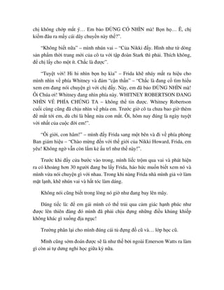 ch không ch p m t ý… Em b o ð NG CÓ NHÌN mà! B n h … Ê, ch
ki m ñâu ra m y cái dây chuy n này th ?”.
“Không bi t n a” – mình nhún vai – “C a Nikki ñ y. Hình như t dòng
s n ph m th i trang m i c a cô ta v i t p ñoàn Stark thì ph i. Thích không,
ñ ch l y cho m t ít. Ch c là ñư c”.
“Tuy t v i! Hi hi nhìn b n h kìa” – Frida kh nháy m t ra hi u cho
mình nhìn v phía Whitney và ñám “c n th n” – “Ch c là ñang c tìm hi u
xem em ñang nói chuy n gì v i ch ñ y. Này, em ñã b o ð NG NHÌN mà!
Ôi Chúa ơi! Whitney ñang nhìn phía này. WHITNEY ROBERTSON ðANG
NHÌN V PHÍA CHÚNG TA – không th tin ñư c. Whitney Robertson
cu i cùng cũng ñã ch u nhìn v phía em. Trư c gi cô ta chưa bao gi thèm
ñ m t t i em, dù ch là b ng n a con m t. Ôi, hôm nay ñúng là ngày tuy t
v i nh t c a cu c ñ i em!”.
“Ôi gi i, con hâm!” – mình ñ y Frida sang m t bên và ñi v phía phòng
Ban giám hi u – “Chào m ng ñ n v i th gi i c a Nikki Howard, Frida, em
yêu! Không ng v n còn l m k u trĩ như th này!”.
Trư c khi ñ y c a bư c vào trong, mình li c tr m qua vai và phát hi n
ra có kho ng hơn 30 ngư i ñang bu l y Frida, háo h c mu n bi t xem nó và
mình v a nói chuy n gì v i nhau. Trong khi nàng Frida nhà mình gi v làm
m t l nh, kh nhún vai và h t tóc làm dáng.
Không nói cũng bi t trong lòng nó gi như ñang bay lên mây.
ðáng ti c là: ñ em gái mình có th tr i qua c m giác h nh phúc như
ñư c lên thiên ñàng ñó mình ñã ph i ch u ñ ng nh ng ñi u kh ng khi p
không khác gì xu ng ñ a ng c!
Trư ng phân l i cho mình ñúng cái t ñ ng ñ cũ và… l p h c cũ.
Mình cũng s m ñoán ñư c s là như th b i ngoài Emerson Watts ra làm
gì còn ai t dưng ngh h c gi a kỳ n a.
 