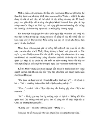M t s th y cô trong trư ng lo l ng cho r ng Nikki Howard s không th
theo k p ñư c các chương trình nâng cao c a Em Watts… nh t là l i còn
ñang b m t trí nh n a. Vì th mình ñã t n không ít công s c ñ thuy t
ph c ban giám hi u nhà trư ng cho phép Nikki Howard tham gia các l p
nâng cao môn ti ng Anh, Sinh h c và Lư ng giác (mình h a r ng n u không
th theo k p các b n trong l p thì s xin xu ng l p thư ng ngay).
Sau hơn m t tháng ngh h c ch c ch n ngay l p t c mình khó lòng mà
theo k p các b n trong l p, nhưng mình s c g ng h t s c ñ có th ti p t c
h c cùng l p v i Christopher. N u không làm sao có cơ h i cho Nikki làm
quen v i c u y ñư c?
Mình th m chí còn ph i gi v không bi t m t mã c a t ñ ñ và nh
m t em năm nh t tên là Molly Hung (trông l ho c) m giùm cái t . Các
ngón tay c a Molly c run lên b n b t lúc hư ng d n cho mình cách xoay,
m khóa t và sau ñó khăng khăng b t mình ph i th ñi th l i vài l n cho
quen tay. M c dù ñã chu n b tinh th n t trư c nhưng mình v n th y có
chút h t h ng khi th y m i th trong t ngày xưa c a mình ñã không còn.
K ñó, Molly Hung còn tình nguy n d n mình ñi tham quan m t vòng
quanh trư ng, m t không gi u n i v t hào khi ñư c làm ngư i hư ng d n
cho Nikki Howard.
“Ch th c s ñang h n hò v i anh Brandon Stark ñ y ?” – cô bé r t rè
h i – “B i vì em t ng th y có b c nh ch ch p cùng anh ý…”
“ m…” – mình cư i – “B n ch cũng v n thư ng g p nhau. Ch b tai
n n nên…”
“ i!” – Molly giơ tay ôm l y mi ng, m t tái d i ñi – “ðúng r i! Em
quên m t! Ch không còn nh gì c . Em vô cùng xin l i ch ! Th t ñ y !
Chúa ơi, em th t là ngu ng c!”.
“Không sao” – mình t v thông c m – “ð ng lo!”.
Trông cô bé h t ho ng c như v a ph m ph i tr ng t i không b ng.
 
