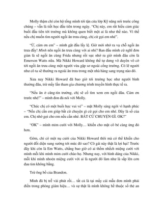 Molly th m chí còn h t ng mình t i t n c a l p K năng nói trư c công
chúng – v n là ti t h c ñ u tiên trong ngày. “Ch này, em r t hi u c m giác
bu i ñ u tiên t i trư ng mà không quen bi t m t ai là như th nào. Vì th
n u ch mu n tìm ngư i ng i ăn trưa cùng, ch c g i em nhé”.
“ , cám ơn em” – mình g t ñ u l y l . Gi m i nh ra v ch ng i ăn
trưa ñ y! Mình nên ng i ăn trưa cùng v i ai nh ? Ban ñ u mình c nghĩ ñơn
gi n là s ng i ăn cùng Frida nhưng r i s c nh ra gi mình ñâu còn là
Emerson Watts n a. Mà Nikki Howard không th t dưng vô duyên vô c
t i ng i ăn trưa cùng m t ngư i v a g p sơ ngoài c ng trư ng. Có l ngư i
như cô ta s thư ng ra ngoài ăn trưa trong m t nhà hàng sang tr ng nào ñó.
Xưa nay Nikki Howard ñã bao gi t i trư ng h c như ngư i bình
thư ng ñâu, tr m y l n tham gia chương trình truy n hình th c t ra.
“N u ăn căng-tin trư ng, ch s c tìm xem em ng i ñâu. Cám ơn
trư c nhé!” – mình ñon ñ nói v i Molly.
“Chúc ch có m t bu i h c vui v ” – m t Molly sáng ng i vì h nh phúc
– “N u ch c n em giúp b t c chuy n gì c g i cho em nhé. ðây là s c a
em. Ch nh g i cho em n u c n nhé. B T C CHUY N GÌ. OK?”
“OK” – mình m m cư i v i Molly… khi n cho m t cô bé càng ng ñ
hơn.
G m, ch có m t n cư i c a Nikki Howard thôi mà có th khi n cho
ngư i ñ i di n sung sư ng t i m c ñó sao? Cô gái này th t là l i h i! Trư c
ñây khi còn là Em Watts, ch ng bao gi có ai th m nh ch mi ng cư i v i
mình m i khi mình m m cư i chào h . Nhưng nay, v i hình dáng c a Nikki,
m i khi mình nho n mi ng cư i v i ai là ngư i ñó làm như là s p lên cơn
ñau tim không b ng.
Tr ông b c a Brandon.
Mình ñã b tr vài phút r i… t t c là t i m y cái m u ñơn mình ph i
ñi n trong phòng giám hi u… và s th t là mình không h thu c s th an
 