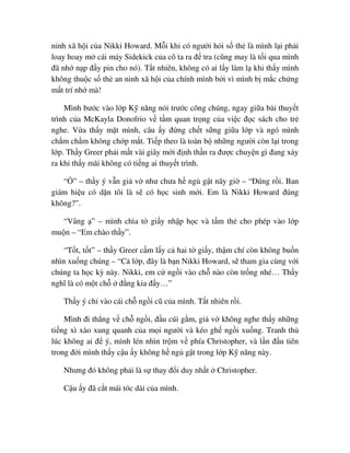 ninh xã h i c a Nikki Howard. M i khi có ngư i h i s th là mình l i ph i
loay hoay m cái máy Sidekick c a cô ta ra ñ tra (cũng may là t i qua mình
ñã nh n p ñ y pin cho nó). T t nhiên, không có ai l y làm l khi th y mình
không thu c s th an ninh xã h i c a chính mình b i vì mình b m c ch ng
m t trí nh mà!
Mình bư c vào l p K năng nói trư c công chúng, ngay gi a bài thuy t
trình c a McKayla Donofrio v t m quan tr ng c a vi c ñ c sách cho tr
nghe. V a th y m t mình, câu y ñ ng ch t s ng gi a l p và ngó mình
ch m ch m không ch p m t. Ti p theo là toàn b nh ng ngư i còn l i trong
l p. Th y Greer ph i m t vài giây m i ñ nh th n ra ñư c chuy n gì ñang x y
ra khi th y mãi không có ti ng ai thuy t trình.
“ ” – th y ý v n gi v như chưa h ng g t nãy gi – “ðúng r i. Ban
giám hi u có d n tôi là s có h c sinh m i. Em là Nikki Howard ñúng
không?”.
“Vâng ” – mình chìa t gi y nh p h c và t m th cho phép vào l p
mu n – “Em chào th y”.
“T t, t t” – th y Greer c m l y c hai t gi y, th m chí còn không bu n
nhìn xu ng chúng – “C l p, ñây là b n Nikki Howard, s tham gia cùng v i
chúng ta h c kỳ này. Nikki, em c ng i vào ch nào còn tr ng nhé… Th y
nghĩ là có m t ch ñ ng kia ñ y…”
Th y ý ch vào cái ch ng i cũ c a mình. T t nhiên r i.
Mình ñi th ng v ch ng i, ñ u cúi g m, gi v không nghe th y nh ng
ti ng xì xào xung quanh c a m i ngư i và kéo gh ng i xu ng. Tranh th
lúc không ai ñ ý, mình lén nhìn tr m v phía Christopher, và l n ñ u tiên
trong ñ i mình th y c u y không h ng g t trong l p K năng này.
Nhưng ñó không ph i là s thay ñ i duy nh t Christopher.
C u y ñã c t mái tóc dài c a mình.
 