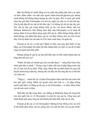 M c dù không h mu n ñ ng trơ trơ gi a l p gi ng như m t con ng c
và nhìn ch m ch m vào m t m t ngư i mình-chưa-h -g p-bao-gi nhưng
mình không th không ñ ng kh ng l i m t vài giây. B i vì trư c gi mình
chưa bao gi th y Christopher v i mái tóc ng n cao trên c c như th này.
Câu y b t ñ u ñ tóc dài t h i ñ u c p 2 và không h c t t i t n bây gi .
Tóc c u y bây gi trông không khác gì tóc c a Jason Klein, b n trai
Whitney Robertson. N u không nhìn th y m t Christopher có l mình ñã
tư ng nh m là Jason Klein ñang ng i ch c u y. ði u kh ng khi p nh t là
mình không còn phân bi t ñư c c u y v i ñám Nh ng thây ma bi t ñi kia
n a. C u y th m chí còn m c áo Polo màu xanh cùng v i qu n tây.
Chuy n gì ñã x y ra th này? Mình có hi u c m giác ñau bu n và h t
h ng c a Christopher khi ph i t n m t ch ng ki n cái ch t và sau ñó là ñám
tang c a ngư i b n thân nh t.
Nhưng không l c u y l i ñau kh ñ n m c t bi n mình thành m t cái
bóng như th này sao?
“Nikki, ñ th y nói nhanh qua cho em n m ñư c” – ti ng th y Greer làm
mình gi t b n c mình – “Trong vòng 5 phút m i b n s ph i ñ ng trư c l p
nói v m t ch ñ t ch n. Th y cũng ch ng b t em ph i chu n b ngay bài
thuy t trình trong tu n này, nhưng n u em th y ñã s n sàng thì em có th th
vào tu n sau”.
“Vâng ” – mình li c l i v phía Christopher thêm m t l n n a trư c khi
kéo gh ng i xu ng. Mình m quy n sách m i tinh ra – c g ng không
mu n nghĩ thêm v nh ng gì ñã x y ra v i Christopher – và nhìn ch m ch m
vào ñó m t cách vô th c.
Th t khó mà t p trung ñư c vào nh ng gì McKayla ñang nói trong khi
còn m i nghĩ v n vơ v Christopher và mái tóc c a c u y. Cũng may gi
mình ñang ng i quay lưng l i nên không th nhìn th y m t c u y n a.
Chuy n gì ñã x y ra v i Christopher? Không l h i Nh ng thây ma bi t
ñi ñã thu n ph c ñư c c u y, gi ng như cái cách h làm v i em gái mình?
 