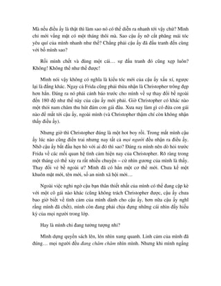 Mà n u ñi u y là th t thì làm sao nó có th di n ra nhanh t i v y ch ? Mình
ch m i v ng m t có m t tháng thôi mà. Sao c u y n c t phăng mái tóc
yêu quí c a mình nhanh như th ? Ch ng ph i c u y ñã ñ u tranh ñ n cùng
v i b mình sao?
R i mình ch t và ñùng m t cái… s ñ u tranh ñó cũng x p luôn?
Không! Không th như th ñư c!
Mình nói v y không có nghĩa là ki u tóc m i c a c u y x u xí, ngư c
l i là ñ ng khác. Ngay c Frida cũng ph i th a nh n là Christopher trông ñ p
hơn h n. ðáng ra nó ph i c nh báo trư c cho mình v s thay ñ i b ngoài
ñ n 180 ñ như th này c a c u y m i ph i. Gi Christopher có khác nào
m t th i nam châm thu hút ñám con gái ñâu. Xưa nay làm gì có ñ a con gái
nào ñ m t t i c u y, ngoài mình (và Christopher th m chí còn không nh n
th y ñi u y).
Nhưng gi thì Christopher ñúng là m t hot boy r i. Trong m t mình c u
y lúc nào cũng ñi n trai nhưng nay t t c m i ngư i ñ u nh n ra ñi u y.
Nh c u y b t ñ u h n hò v i ai ñó thì sao? ðáng ra mình nên dò h i trư c
Frida v các m i quan h tình c m hi n nay c a Christopher. Rõ ràng trong
m t tháng có th x y ra r t nhi u chuy n – c nhìn gương c a mình là th y.
Thay ñ i v b ngoài ư? Mình ñã có h n m t cơ th m i. Chưa k m t
khuôn m t m i, tên m i, s an ninh xã h i m i…
Ngoài vi c nghi ng c u b n thân thi t nh t c a mình có th ñang c p kè
v i m t cô gái nào khác (cũng không trách Christopher ñư c, c u y chưa
bao gi bi t v tình c m c a mình dành cho c u y, hơn n a c u y nghĩ
r ng mình ñã ch t), mình còn ñang ph i ch u ñ ng nh ng cái nhìn ñ y hi u
kỳ c a m i ngư i trong l p.
Hay là mình ch ñang tư ng tư ng nh ?
Mình d ng quy n sách lên, lén nhìn xung quanh. Linh c m c a mình ñã
ñúng… m i ngư i ñ u ñang chăm chăm nhìn mình. Nhưng khi mình ng ng
 