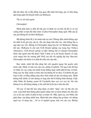 ñ u lên nhìn, t t c ñ u ñ ng lo t quay ñ u nhìn lên b ng, gi v như ñang
t p trung nghe bài thuy t trình c a McKayla.
T t c , tr m t ngư i.
Christopher!
Mình phát hi n ra ñi u ñó khi gi v ñánh rơi cái bút chì ñ có c cúi
xu ng nh t và ti n th nhìn tr m v phía Christopher ñang ng i. M t c u y
nãy gi không h r i kh i McKayla.
Mà không bu n ñ ý t i mình m t t o nào! Nhưng ñi u mình không ng
t i nh t là t i gi này c u y v n còn ñang t nh như sáo, ch không lăn ra
ng như m i l n. Không l Christopher ñang h n hò v i McKayla? Không
th nào. McKayla là ch t ch CLB Doanh nghi p c a trung h c Tribeca
Alternative. CLB Doanh nghi p cơ ñ y! Không th có chuy n Christopher
thích m t ngư i như th ñư c! Su t 5 phút cô ta ch huyên thuyên v cu c
cách m ng hóa th trư ng ph Wall sau khi t t nghi p ñ i h c Harvard.
Christopher mà thích cô ta th t thì ch c tr i s p m t…
B c mình, mình b t ñ u dùng bút vi t ngu ch ngo c lên quy n sách
trư c m t. Mình v m t con cún con, gi ng Cosabella. T i qua Lulu ñã h a
s chăm sóc c c cưng c a mình trong nh ng ngày mình ph i ñi h c c bu i.
Sáng nay lúc th y mình ra kh i nhà mà không b nó theo, Cosabella ñã gào
lo n c lên, c l ng nh ng ch y theo chân mình t i t n c a thang máy. Mình
không bi t nhi u v chó nhưng rõ ràng như th là không bình thư ng. Ch c
ch n Nikki ñã thư ng xuyên b Cosabella theo m i nơi m i lúc b i n u
không Cosy ñã không nh ng x lên m i khi b b l i nhà như th .
T i nay v nhà th nào cũng ñư c cô nhóc “t ng” cho vài bãi cho mà
xem. Lulu hình như không ph i ngư i chăm chó có trách nhi m cho l m nên
coi ra t i nay mình s ph i hì h c c th m r i. M y ngón tay c a Nikki c n
ph i ñư c v n ñ ng nhi u hơn. Mình h u như ch ng làm gì ñư c v i nh ng
ngón tay vô d ng này… k c v ngu ch ngo c m t con cún con. Không
 