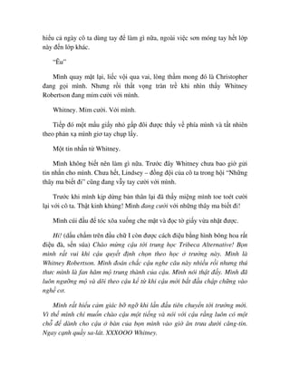 hi u c ngày cô ta dùng tay ñ làm gì n a, ngoài vi c sơn móng tay h t l p
này ñ n l p khác.
“Êu”
Mình quay m t l i, li c v i qua vai, lòng th m mong ñó là Christopher
ñang g i mình. Nhưng r i th t v ng tràn tr khi nhìn th y Whitney
Robertson ñang m m cư i v i mình.
Whitney. M m cư i. V i mình.
Ti p ñó m t m u gi y nh g p ñôi ñư c th y v phía mình và t t nhiên
theo ph n x mình giơ tay ch p l y.
M t tin nh n t Whitney.
Mình không bi t nên làm gì n a. Trư c ñây Whitney chưa bao gi g i
tin nh n cho mình. Chưa h t, Lindsey – ñ ng ñ i c a cô ta trong h i “Nh ng
thây ma bi t ñi” cũng ñang v y tay cư i v i mình.
Trư c khi mình k p d ng b n thân l i ñã th y mi ng mình toe toét cư i
l i v i cô ta. Th t kinh kh ng! Mình ñang cư i v i nh ng thây ma bi t ñi!
Mình cúi ñ u ñ tóc xõa xu ng che m t và ñ c t gi y v a nh t ñư c.
Hi! (d u ch m trên ñ u ch I còn ñư c cách ñi u b ng hình bông hoa r t
ñi u ñà, s n súa) Chào m ng c u t i trung h c Tribeca Alternative! B n
mình r t vui khi c u quy t ñ nh ch n theo h c trư ng này. Mình là
Whitney Robertson. Mình ñoán ch c c u nghe câu này nhi u r i nhưng thú
thưc mình là fan hâm m trung thành c a c u. Mình nói th t ñ y. Mình ñã
luôn ngư ng m và dõi theo c u k t khi c u m i b t ñ u ch p ch ng vào
ngh cơ.
Mình r t hi u c m giác b ng khi l n ñ u tiên chuy n t i trư ng m i.
Vì th mình ch mu n chào c u m t ti ng và nói v i c u r ng luôn có m t
ch ñ dành cho c u bàn c a b n mình vào gi ăn trưa dư i căng-tin.
Ngay c nh qu y sa-lát. XXXOOO Whitney.
 