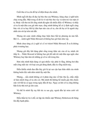 Cu i thư cô ta còn ñ l i s ñi n tho i cho mình.
Mình ng i ñó ñ c ñi ñ c l i b c thư c a Whitney, hàng ch c ý nghĩ tuôn
ch y trong ñ u. M t trong s ñó là vò nát b c thư vày và ném tr vào m t cô
ta. Ho c vi t thư tr l i r ng mình ñã nghe r t nhi u ñi u v Whitney và th y
cô ta là m t ñ a con gái nh m n, r ng mình không h có ý ñ nh ng i cùng
bàn v i cô ta hay b t kỳ ñ a b n nào c a cô ta, cho dù h có là ngư i duy
nh t còn sót l i trên trái ñ t.
Nhưng rút cu c mình ch ng th c hi n theo b t kỳ phương án nào h t.
B i vì… mình nghĩ Nikki Howard s không bao gi làm như v y.
Mình chưa t ng có ý nghĩ s c tr thành Nikki Howard. Ít ra là không
ph i trư ng h c.
Nhưng gi ñây khi ñang ph i s ng trong thân xác c a cô ta, mình ch
th y là… Nikki Howard s không bao gi ñ m t t i m t ñ a ngu ng c như
Whitney hay b n tâm t i nh ng gì cô ta vi t trong thư.
Hơn n a mình hi n ñang có quá nhi u vi c ph i lo l ng, không hơi ñâu
m t công m t s c v i lo i con gái ñ ng ñ nh, ñ u óc r ng tu ch này.
ði u khi n mình ñau ñ u bây gi là t i sao c u b n thân nh t c a mình
không bu n li c m t nhìn mình l y m t l n.
Nhưng… n u mình không có tí ph n ng nào v b c thư y, ch c ch n
s làm m ch lòng cô ta cho coi. Mà mình thì không h mu n gây thù chu c
oán v i b t kỳ ai ngay trong ngày ñ u ñi h c. Ngay c khi cô ta cũng không
h n là k thù m i gì cho cam.
Và th là mình l y tay h t tóc ra sau gáy, ngoái ñ u l i m m cư i v i
Whitney.
ði u th n kỳ là ch , nó l p t c khi n m t Whitney Robertson ñ b ng
lên ñ y h nh phúc.
 