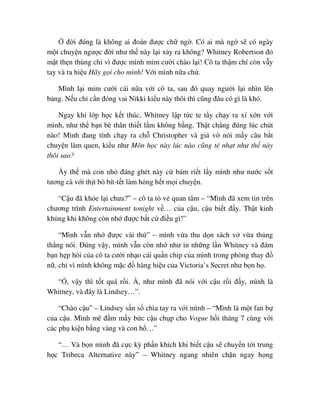 ñ i ñúng là không ai ñoán ñư c ch ng . Có ai mà ng s có ngày
m t chuy n ngư c ñ i như th này l i x y ra không? Whitney Robertson ñ
m t th n thùng ch vì ñư c mình m m cư i chào l i! Cô ta th m chí còn v y
tay và ra hi u Hãy g i cho mình! V i mình n a ch .
Mình l i m m cư i cái n a v i cô ta, sau ñó quay ngư i l i nhìn lên
b ng. N u ch c n ñóng vai Nikki ki u này thôi thì cũng ñâu có gì là khó.
Ngay khi l p h c k t thúc, Whitney l p t c te t y ch y ra xí x n v i
mình, như th b n bè thân thi t l m không b ng. Th t ch ng ñúng lúc chút
nào! Mình ñang tính ch y ra ch Christopher và gi v nói m y câu b t
chuy n làm quen, ki u như Môn h c này lúc nào cũng t nh t như th này
thôi sao?
y th mà con nh ñáng ghét này c bám ri t l y mình như nư c s t
tương cà v i th t bò bít-t t làm h ng h t m i chuy n.
“C u ñã kh e l i chưa?” – cô ta t v quan tâm – “Mình ñã xem tin trên
chương trình Entertainment tonight v … c a c u, c u bi t ñ y. Th t kinh
kh ng khi không còn nh ñư c b t c ñi u gì!”
“Mình v n nh ñư c vài th ” – mình v a thu d n sách v v a th ng
th ng nói. ðúng v y, mình v n còn nh như in nh ng l n Whitney và ñám
b n h p hòi c a cô ta cư i nh o cái qu n chip c a mình trong phòng thay ñ
n , ch vì mình không m c ñ hàng hi u c a Victoria’s Secret như b n h .
“ , v y thì t t quá r i. À, như mình ñã nói v i c u r i ñ y, mình là
Whitney, và ñây là Lindsey…”.
“Chào c u” – Lindsey s n s chìa tay ra v i mình – “Mình là m t fan b
c a c u. Mình mê ñ m m y b c c u ch p cho Vogue h i tháng 7 cùng v i
các ph ki n b ng vàng và con h …”
“… Và b n mình ñã c c kỳ ph n khích khi bi t c u s chuy n t i trung
h c Tribeca Alternative này” – Whitney ngang nhiên ch n ngay h ng
 