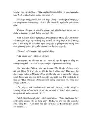Lindsey m t cách thô b o – “ðây qu là m t vinh d l n v i toàn thành ph
New York vì c u ñã ch n trư ng b n mình…”.
“M y c u ñ ng g n vào m t chút ñư c không” – Christopher ñ ng ngay
sau lưng b n mình lên ti ng – “B i vì v n còn nhi u ngư i c n ph i ñi h c
ti p”.
Whitney li c qua vai nhìn Christopher m t cái r i ñ o tròn hai m t ra
chi u ngán ng m và tránh ñư ng sang m t bên.
Mình hi u ánh m t y nghĩa là gì. Dù c t tóc hay không c t, Christopher
v n không h ñư c h i “Nh ng thây ma bi t ñi” ch p nh n. C u y không
ph i là m t trong ñó! Có th b ngoài trông c u y gi ng b n h nhưng th c
ch t l i không ph i. C u y v n an toàn! C u y v n là c u y!.
“Cám ơn” – Christopher lách ngư i ñi th ng.
“G p l i c u sau” – mình nói v i theo.
Christopher kh li c nhìn ra sau – như th c u y nghe có ti ng nói
nhưng không bi t là ai – sau ñó quay lưng ñi v phía cu i hành lang.
Bên c nh mình, Whitney d u môi lên nói: “Xin l i c u v chuy n v a
r i nhá. ð ng ñ ý t i c u ta. M t k l p d chính hi u! Thôi, quay l i
chuy n c a chúng ta. N u c u có b t kỳ th c m c nào v trư ng hay c n có
ngư i hư ng d n cho c u, mình luôn s n sàng giúp c u. Th c u tính ăn gì
trưa nay? Hi n nhiên c u s không mu n xu ng căng-tin ăn r i. Th c ăn
ñó c c kỳ kinh…”.
“Ôi… ñây có ph i là m u túi xách m i nh t c a Marc Jacobs không?” –
Lindsey há h c m m tr vào cái túi trên vai mình – “B i vì mình còn ñang
trong danh sách ch mua m t cái…”.
“Mình cũng không rõ n a” – mình nhún vai nói – “Sáng nay tình c th y
nó trong t qu n áo nên l y dùng t m” – Ha ha, v n còn ph i x p hàng ch
cơ à. ðáng ñ i! – “Gi mình ph i ñ n l p ti ng Tây Ban Nha ñây, xin l i
các c u nhé…”.
 