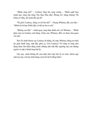 “Mình cũng th !” – Lindsey l ng lên sung sư ng – “Mình nghĩ b n
mình h c cùng l p ti ng Tây Ban Nha ñ y! Phòng 611 ñúng không? Ôi
Chúa ơi! ðây, ñ mình d t c u ñi”.
“Ôi gi i! Lindsey, ñ ng có r i lên th !” – Gi ng Whitney ñ y cáu b n –
“Mình tin là b n Nikki ñây có th t tìm ra mà”.
“Không sao ñâu” – mình quay sang th n nhiên nói v i Whitney – “Mình
ph i c m ơn Lindsey m i ñúng. Chào c u, Whitney. R t vui ñư c làm quen
v i c u”.
Nói r i mình khoác tay Lindsey ñi th ng, b m c Whitney ñ ng trơ thùi
l i gi a hành lang, m t ñ y ghen t . Còn Lindsey? Cô nàng rõ ràng như
ñang ñư c lên thiên ñàng trư c nh ng ánh m t ñ y ngư ng m c a nh ng
ngư i có m t hành lang khi y.
L n này, mình không h c m th y khó ch u khi b soi mói, nhòm ngó
m t t o nào, trái l i mình ñang c kỳ h hê là ñ ng khác!
 