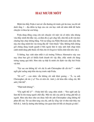 HAI MƯƠI M T
Mình tìm th y Frida nơi nó v n thư ng t i trư c gi ăn trưa: toa-lét n
dư i t ng 1 – ñ a ñi m t h p c a các em h c sinh n năm nh t ñ buôn
chuy n và thoa l i son bóng.
Firda ñang ñ ng cong c n nói chuy n v i m t vài cô nhóc n a nhưng
v a th y mình thò ñ u vào, c ñám ñã co giò ch y h t, như th ai ñó v a kéo
chuông báo cháy không b ng. V i tai ti ng c a Nikki Howard, dám m y ñ a
này cho r ng mình lén vào trong ñây ñ “chơi thu c” l m. Không bi t ch ng
gi chúng ñang loanh quanh bên ngoài lăm le máy nh rình ch p tr m
c nh mình ñang phê thu c r i bán cho t Enquirer ki m chút ti n tiêu v t ý.
À không, h c sinh năm nh t cái trư ng Tribeca Alternative này xưa
nay chưa bao gi có khi u kinh doanh t i v y ñâu, ch c mình ch ñang
tư ng tư ng quá thôi. Hơn n a s th t là mình ch ñ nh vào ñây h i Frida
vài th .
“T i sao em không k v i ch là anh Christopher ñã c t tóc?” – mình
ng i ghé xu ng mép b n r a tay trư c m t Frida.
“Gì cơ?” – con nhóc v n không r i m t kh i gương – “À, v anh
Christopher c t tóc ý ? Tin cũ rích r i. Anh ý c t hôm ñ n vi ng ch . B
anh ý b t th ”.
“Th t kinh kh ng!”.
“Ch nghĩ th à?” – Frida kh li c sang nhìn mình – “Em nghĩ anh y
làm th là tôn tr ng ngư i ch t ñ y. Mái tóc dài c a anh y trông ghê h t c
ngư i. Hơn n a theo như em ñư c bi t thì anh Christopher cũng không h
ph n ñ i mà. T sau ñám tang c a ch , anh y s ng v t v như m t thây ma
bi t ñi ý. Anh y dư ng như không còn quan tâm t i b t c chuy n gì n a”.
 