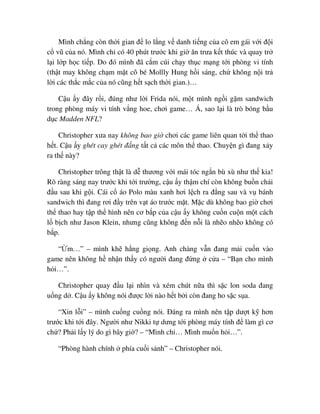 Mình ch ng còn th i gian ñ lo l ng v danh ti ng c a cô em gái v i ñ i
c vũ c a nó. Mình ch có 40 phút trư c khi gi ăn trưa k t thúc và quay tr
l i l p h c ti p. Do ñó mình ñã c m cúi ch y th c m ng t i phòng vi tính
(th t may không ch m m t cô bé Mollly Hung h i sáng, ch không n i tr
l i các th c m c c a nó cũng h t s ch th i gian.)…
C u y ñây r i, ñúng như l i Frida nói, m t mình ng i g m sandwich
trong phòng máy vi tính v ng hoe, chơi game… Á, sao l i là trò bóng b u
d c Madden NFL?
Christopher xưa nay không bao gi chơi các game liên quan t i th thao
h t. C u y ghét cay ghét ñ ng t t c các môn th thao. Chuy n gì ñang x y
ra th này?
Christopher trông th t là d thương v i mái tóc ng n bù xù như th kia!
Rõ ràng sáng nay trư c khi t i trư ng, c u y th m chí còn không bu n ch i
ñ u sau khi g i. Cái c áo Polo màu xanh hơi l ch ra ñ ng sau và v bánh
sandwich thì ñang rơi ñ y trên v t áo trư c m t. M c dù không bao gi chơi
th thao hay t p th hình nên cơ b p c a c u y không cu n cu n m t cách
l b ch như Jason Klein, nhưng cũng không ñ n n i là nh o nh o không có
b p.
“ m…” – mình kh h ng gi ng. Anh chàng v n ñang m i cu n vào
game nên không h nh n th y có ngư i ñang ñ ng c a – “B n cho mình
h i…”.
Christopher quay ñ u l i nhìn và xém chút n a thì s c lon soda ñang
u ng d . C u y không nói ñư c l i nào h t b i còn ñang ho s c s a.
“Xin l i” – mình cu ng cu ng nói. ðáng ra mình nên t p dư t k hơn
trư c khi t i ñây. Ngư i như Nikki t dưng t i phòng máy tính ñ làm gì cơ
ch ? Ph i l y lý do gì bây gi ? – “Mình ch … Mình mu n h i…”.
“Phòng hành chính phía cu i s nh” – Christopher nói.
 