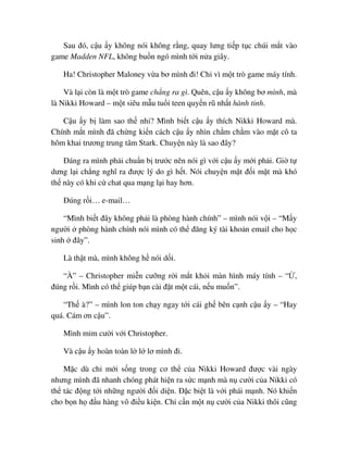 Sau ñó, c u y không nói không r ng, quay lưng ti p t c chúi m t vào
game Madden NFL, không bu n ngó mình t i n a giây.
Ha! Christopher Maloney v a bơ mình ñi! Ch vì m t trò game máy tính.
Và l i còn là m t trò game ch ng ra gì. Quên, c u y không bơ mình, mà
là Nikki Howard – m t siêu m u tu i teen quy n rũ nh t hành tinh.
C u y b làm sao th nh ? Mình bi t c u y thích Nikki Howard mà.
Chính m t mình ñã ch ng ki n cách c u y nhìn ch m ch m vào m t cô ta
hôm khai trương trung tâm Stark. Chuy n này là sao ñây?
ðáng ra mình ph i chu n b trư c nên nói gì v i c u y m i ph i. Gi t
dưng l i ch ng nghĩ ra ñư c lý do gì h t. Nói chuy n m t ñ i m t mà khó
th này có khi c chat qua m ng l i hay hơn.
ðúng r i… e-mail…
“Mình bi t ñây không ph i là phòng hành chính” – mình nói v i – “M y
ngư i phòng hành chính nói mình có th ñăng ký tài kho n email cho h c
sinh ñây”.
Là th t mà, mình không h nói d i.
“À” – Christopher mi n cư ng r i m t kh i màn hình máy tính – “ ,
ñúng r i. Mình có th giúp b n cài ñ t m t cái, n u mu n”.
“Th à?” – mình lon ton ch y ngay t i cái gh bên c nh c u y – “Hay
quá. Cám ơn c u”.
Mình m m cư i v i Christopher.
Và c u y hoàn toàn l l lơ mình ñi.
M c dù ch m i s ng trong cơ th c a Nikki Howard ñư c vài ngày
nhưng mình ñã nhanh chóng phát hi n ra s c m nh mà n cư i c a Nikki có
th tác ñ ng t i nh ng ngư i ñ i di n. ð c bi t là v i phái m nh. Nó khi n
cho b n h ñ u hàng vô ñi u ki n. Ch c n m t n cư i c a Nikki thôi cũng
 