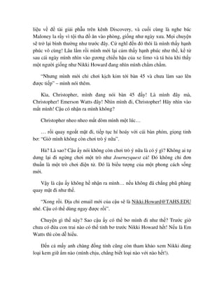 li u v ñ tài gi i ph u trên kênh Discovery, và cu i cùng là nghe bác
Maloney la r y vì t i tha ñ ăn vào phòng, gi ng như ngày xưa. M i chuy n
s tr l i bình thư ng như trư c ñây. C nghĩ ñ n ñó thôi là mình th y h nh
phúc vô cùng! Lâu l m r i mình m i l i c m th y h nh phúc như th , k t
sau cái ngày mình nhìn vào gương chi u h u c a xe limo và tá h a khi th y
m t ngư i gi ng như Nikki Howard ñang nhìn mình ch m ch m.
“Nhưng mình m i ch chơi k ch kim t i bàn 45 và chưa làm sao lên
ñư c ti p” – mình nói thêm.
Kìa, Christopher, mình ñang nói bàn 45 ñ y! Là mình ñây mà,
Christopher! Emerson Watts ñây! Nhìn mình ñi, Christopher! Hãy nhìn vào
m t mình! C u có nh n ra mình không?
Christopher nheo nheo m t dòm mình m t lúc…
… r i quay ngo t m t ñi, ti p t c hí hoáy v i cái bàn phím, gi ng t nh
bơ: “Gi mình không còn chơi trò ý n a”.
H ? Là sao? C u y nói không còn chơi trò ý n a là có ý gì? Không ai t
dưng l i ñi ng ng chơi m t trò như Journeyquest c ! ðó không ch ñơn
thu n là m t trò chơi ñi n t . ðó là bi u tư ng c a m t phong cách s ng
m i.
V y là c u y không h nh n ra mình… n u không ñã ch ng phũ phàng
quay m t ñi như th .
“Xong r i. ð a ch email m i c a c u s là Nikki.Howard@TAHS.EDU
nhé. C u có th dùng ngay ñư c r i”.
Chuy n gì th này? Sao c u y có th bơ mình ñi như th ? Trư c gi
chưa có ñ a con trai nào có th t nh bơ trư c Nikki Howard h t! N u là Em
Watts thì còn d hi u.
ð n c m y anh chàng ñ ng tính cũng còn tham kh o xem Nikki dùng
lo i kem gi m nào (mình ch u, ch ng bi t lo i nào v i nào h t!).
 