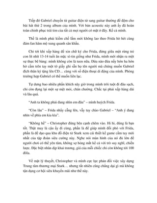 Ti p ñó Gabriel chuy n t guitar ñi n t sang guitar thư ng ñ ñ m cho
bài hát th 2 trong album c a mình. V i b n acoustic này anh y ñã hoàn
toàn chinh ph c trái tim c a t t c m i ngư i có m t ñây. K c mình.
Th là mình ph i ki m ch l m m i không lao theo Frida hò hét cùng
ñám fan hâm m xung quanh sân kh u.
Ch t i khi x p hàng ñ xin ch ký cho Frida, ñ ng gi a m t r ng tr
con lít nhít 13-14 tu i ăn m c xì-tin gi ng như Frida, mình m i nh n ra m t
s th c b bàng: mình không còn là teen n a. ð a nào ñ a n y h n ha h n
h c m trên tay m t t gi y ghi s n h tên ngư i mà chúng mu n Gabriel
ñích thân ký t ng lên CD… cùng v i s ñi n tho i di ñ ng c a mình. Phòng
trư ng h p Gabriel có th mu n liên l c.
T dưng bao nhiêu ph n khích nãy gi trong mình trôi tu t ñi ñâu s ch,
ch còn ñ ng l i m t s m t m i, chán chư ng. Ch c t i ph i x p hàng dài
và lâu quá.
“Anh ta không ph i ñang nhìn em ñâu” – mình huých Frida.
“Còn lâu” – Frida nh y c ng lên, v y tay chào Gabriel – “Anh ý ñang
nhìn v phía em kia kìa”.
“Không h ” – Christopher ñ ng bên c nh chêm vào. Hi hi, ñúng là b n
t t. Th t may là c u y ñi cùng, ph n là ñ giúp mình ñ i phó v i Frida,
ph n là ñ d o qua khu ñ ñi n t Stark xem cái thi t k game c m tay m i
nh t c a t p ñoàn siêu cư ng này. Nghe nói màn hình c a nó ñ l n ñ
ngư i chơi có th yên tâm, không s h ng m t k c v i trò suy nghĩ, chi n
lư c. ð c bi t nhân d p khai trương, giá c a m i chi c ch còn không t i 100
ñôla.
V m t lý thuy t, Christopher và mình c c l c ph n ñ i vi c xây d ng
Trung tâm thương m i Stark… nhưng t t nhiên cũng ch ng d i gì mà không
t n d ng cơ h i siêu khuy n mãi như th này.
 