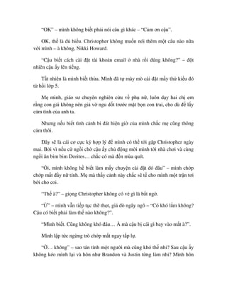 “OK” – mình không bi t ph i nói câu gì khác – “C m ơn c u”.
OK, th là ñ hi u. Christopher không mu n nói thêm m t câu nào n a
v i mình – à không, Nikki Howard.
“C u bi t cách cài ñ t tài kho n email nhà r i ñúng không?” – ñ t
nhiên c u y lên ti ng.
T t nhiên là mình bi t th a. Mình ñã t mày mò cài ñ t m y th ki u ñó
t h i l p 5.
M mình, giáo sư chuyên nghiên c u v ph n , luôn d y hai ch em
r ng con gái không nên gi v ngu d t trư c m t b n con trai, cho dù ñ l y
c m tình c a anh ta.
Nhưng n u bi t tình c nh bi ñát hi n gi c a mình ch c m cũng thông
c m thôi.
ðây s là cái cơ c c kỳ h p lý ñ mình có th t i g p Christopher ngày
mai. B i vì n u c ng i ch c u y ch ñ ng m i mình t i nhà chơi và cùng
ng i ăn bim bim Doritos… ch c có mà ñ n mùa quít.
“ i, mình không h bi t làm m y chuy n cài ñ t ñó ñâu” – mình ch p
ch p m t ñ y n tính. M mà th y c nh này ch c s t cho mình m t tr n tơi
b i cho coi.
“Th à?” – gi ng Christopher không có v gì là b t ng .
“ ” – mình v n ti p t c th th t, gi ñò ngây ngô – “Có khó l m không?
C u có bi t ph i làm th nào không?”.
“Mình bi t. Cũng không khó ñâu… À mà c u b cái gì bay vào m t à?”.
Mình l p t c ng ng trò ch p m t ngay t p l .
“ … không” – sao tán t nh m t ngư i mà cũng khó th nh ? Sau c u y
không kéo mình l i và hôn như Brandon và Justin t ng làm nh ? Mình hôn
 