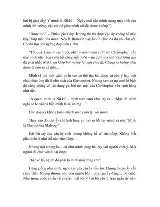 hơi b gi i ñ y! Ý mình là Nikki – “Ngày mai n u mình mang máy tính c a
mình t i trư ng, c u có th giúp mình cài ñ t ñư c không?”.
“ðư c thôi” – Christopher ñáp. Không th tin ñư c c u y không h m c
b y ch p m t c a mình. N u là Brandon hay Justin ch c ñã ñ cái r m r i.
Có khi tim còn ng ng ñ p luôn ý ch .
“T t quá. Cám ơn c u trư c nhé” – mình m m cư i v i Christopher. L n
này mình nhe răng cư i h t công su t luôn – n cư i mà anh Raul hôm qua
ñã ph i nh c Nikki, em khép b t mi ng l i m t chút ñi. Chúng ta không ph i
ñang ñi bán xe cũ ñâu…
Mình s th m i cách mi n sao có th thu hút ñư c s chú ý hay m t
chút ph n ng dù là nh nh t c a Christopher. Nhưng xem ra n cư i l b ch
ñó cũng ch ng có tác d ng gì, b i nét m t c a Christopher v n l nh băng
như ti n.
“À quên, mình là Nikki” – mình tươi cư i chìa tay ra – “M c dù mình
nghĩ có l c u ñã bi t mình là ai, nhưng…”
Christopher không bu n nh ch mép cư i l i v i mình.
Thay vào ñó, c u y ch l nh lùng giơ tay ra b t tay mình và nói. “Mình
là Christopher Maloney”.
Cái b t tay c a c u y ch t nhưng không h có s c s ng. Không bi t
ph i di n t như th nào cho ñúng…
Nhưng nói chung là… c như mình ñang b t tay v i ngư i ch t ý. M t
ngư i ñã ch t v n ñi l i ñư c.
Th t vô lý, ngư i ñó ph i là mình m i ñúng ch !
Cũng gi ng như mình, ngón tay c a c u y v n m. Ch ng t c u y v n
chưa ch t. Nhưng dư ng như con ngư i bên trong c u y ñang… b cu c.
Như trong cu c chi n v chuy n mái tóc ý v i b c u ý. Sau ng n y năm
 