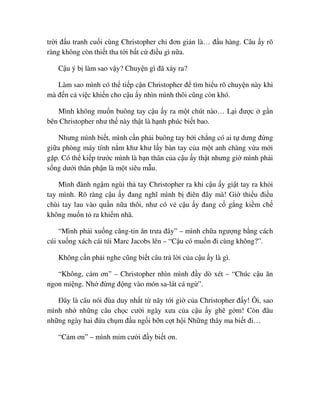 tr i ñ u tranh cu i cùng Christopher ch ñơn gi n là… ñ u hàng. Câu y rõ
ràng không còn thi t tha t i b t c ñi u gì n a.
C u ý b làm sao v y? Chuy n gì ñã x y ra?
Làm sao mình có th ti p c n Christopher ñ tìm hi u rõ chuy n này khi
mà ñ n c vi c khi n cho c u y nhìn mình thôi cũng còn khó.
Mình không mu n buông tay c u y ra m t chút nào… L i ñư c g n
bên Christopher như th này th t là h nh phúc bi t bao.
Nhưng mình bi t, mình c n ph i buông tay b i ch ng có ai t dưng ñ ng
gi a phòng máy tính n m khư khư l y bàn tay c a m t anh chàng v a m i
g p. Có th ki p trư c mình là b n thân c a c u y th t nhưng gi mình ph i
s ng dư i thân ph n là m t siêu m u.
Mình ñành ng m ngùi th tay Christopher ra khi c u y gi t tay ra kh i
tay mình. Rõ ràng c u y ñang nghĩ mình b ñiên ñây mà! Gi thi u ñi u
chùi tay lau vào qu n n a thôi, như có v c u y ñang c g ng ki m ch
không mu n t ra khi m nhã.
“Mình ph i xu ng căng-tin ăn trưa ñây” – mình ch a ngư ng b ng cách
cúi xu ng xách cái túi Marc Jacobs lên – “C u có mu n ñi cùng không?”.
Không c n ph i nghe cũng bi t câu tr l i c a c u y là gì.
“Không, c m ơn” – Christopher nhìn mình ñ y dò xét – “Chúc c u ăn
ngon mi ng. Nh ñ ng ñ ng vào món sa-lát cá ng ”.
ðây là câu nói ñùa duy nh t t nãy t i gi c a Christopher ñ y! Ôi, sao
mình nh nh ng câu ch c cư i ngày xưa c a c u y ghê g m! Còn ñâu
nh ng ngày hai ñ a ch m ñ u ng i b n c t h i Nh ng thây ma bi t ñi…
“C m ơn” – mình m m cư i ñ y bi t ơn.
 