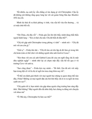 T t nhiên, n cư i y v n ch ng có tác d ng gì v i Christopher. C u y
ñã không nói không r ng quay lưng l i v i cái game bóng b u d c Madden
NFL kia r i.
Mình l i th i ñi ra kh i phòng vi tính, v a x u h v a t n thương… và
có m t chút b i r i.
“Ơn Chúa, ch ñây r i” – Frida gào m lên khi th y mình ñang th t th u
ngoài hành lang – “Em c ñ i ch mãi. Ch ñã bi n ñi ñâu th ?”.
“Ch t i g p anh Christopher trong phòng vi tính” – mình nói – “Ch ñã
nói v i em còn gì.”
“Gi i ” – Frida th dài – “Ch ñi tìm cái tên l p d ñó làm gì trong khi
ch hoàn toàn có th chơi v i nh ng ngư i như anh Gabriel Luna”.
“Xin thưa v i em cái anh Gabriel Luna ñó c a em nghĩ r ng ch là m t
ñ a nghi n ng p” – mình nh l i cú ch m m t ñ y x u h t i qua vũ
trư ng Cave v i anh ta.
“Sao cũng ñư c” – Frida kéo tay mình – “ði thôi. Em ñã nói v i m y
b n trong ñ i c vũ là ch s ng i ăn trưa cùng hôm nay r i”.
“Ô th em ñ nh gi i thích v i m i ngư i hai chúng ta quen nhau th nào
ñây, Frida? Không s m i ngư i ñ t câu h i khi th y ch le te ra ng i ăn trưa
c nh em sao?”.
“Ch quên r i à, b n mình v a g p nhau ngoài c ng trư ng ban sáng ñ y
thôi. Nh không? M i ngư i ñ u ñã nhìn th y hai chúng ta ñ ng nói chuy n
v i nhau mà”
“ . Mà này, Christopher b làm sao th ?”
 
