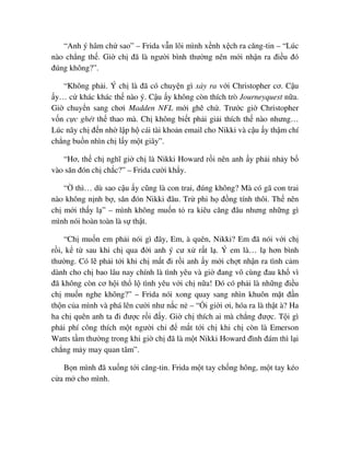 “Anh ý hâm ch sao” – Frida v n lôi mình x nh x ch ra căng-tin – “Lúc
nào ch ng th . Gi ch ñã là ngư i bình thư ng nên m i nh n ra ñi u ñó
ñúng không?”.
“Không ph i. Ý ch là ñã có chuy n gì x y ra v i Christopher cơ. C u
y… c khác khác th nào ý. C u y không còn thích trò Journeyquest n a.
Gi chuy n sang chơi Madden NFL m i ghê ch . Trư c gi Christopher
v n c c ghét th thao mà. Ch không bi t ph i gi i thích th nào nhưng…
Lúc nãy ch ñ n nh l p h cái tài kho n email cho Nikki và c u y th m chí
ch ng bu n nhìn ch l y m t giây”.
“Hơ, th ch nghĩ gi ch là Nikki Howard r i nên anh y ph i nh y b
vào săn ñón ch ch c?” – Frida cư i kh y.
“ thì… dù sao c u y cũng là con trai, ñúng không? Mà có gã con trai
nào không n nh b , săn ñón Nikki ñâu. Tr phi h ñ ng tính thôi. Th nên
ch m i th y l ” – mình không mu n t ra kiêu căng ñâu nhưng nh ng gì
mình nói hoàn toàn là s th t.
“Ch mu n em ph i nói gì ñây, Em, à quên, Nikki? Em ñã nói v i ch
r i, k t sau khi ch qua ñ i anh ý cư x r t l . Ý em là… l hơn bình
thư ng. Có l ph i t i khi ch m t ñi r i anh y m i ch t nh n ra tình c m
dành cho ch bao lâu nay chính là tình yêu và gi ñang vô cùng ñau kh vì
ñã không còn cơ h i th l tình yêu v i ch n a! ðó có ph i là nh ng ñi u
ch mu n nghe không?” – Frida nói xong quay sang nhìn khuôn m t ñ n
th n c a mình và phá lên cư i như n c n – “ i gi i ơi, hóa ra là th t à? Ha
ha ch quên anh ta ñi ñư c r i ñ y. Gi ch thích ai mà ch ng ñư c. T i gì
ph i phí công thích m t ngư i ch ñ m t t i ch khi ch còn là Emerson
Watts t m thư ng trong khi gi ch ñã là m t Nikki Howard ñình ñám thì l i
ch ng m y may quan tâm”.
B n mình ñã xu ng t i căng-tin. Frida m t tay ch ng hông, m t tay kéo
c a m cho mình.
 