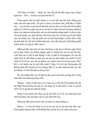 “Ôi Chúa ơi, Frida” – mình, lúc này m t ñã b t ñ u rưng rưng, ngh n
ngào h i – “Em… em th c s nghĩ như th à?”.
Frida ngư c m t lên nhìn mình, có v hơi b t ng khi th y nh ng gi t
nư c m t trên m t mình. “ i gi i ơi, hóa ra ch thích anh ý th t ñ y à? Nghe
này… em ch ñưa ra gi thuy t th thôi ch em làm sao bi t anh Christopher
nghĩ gì. Có th suy nghĩ c a em là sai thì sao. Hơn n a gi ch ñang chu n b
bư c vào căng-tin trư ng ñ y, nên xin ch t m th i ñ ng nghĩ v anh y n a.
Sau m t tháng, c c di n ñã thay ñ i hoàn toàn r i, ch bây gi là tâm ñi m
c a cái trư ng này. Ch c n ph i lo i cái tên Christopher ra kh i ñ u và l y
l i tinh th n ñi. Gi ch là Nikki Howard, siêu m u th gi i. Ch không ph i
là Em Watts, k l p d . Hi u chưa?”.
Mình g t ñ u như m t cái máy ch th c ra nãy gi có ñ tâm nghe Frida
nói gì ñâu. Mình v n không ng ng nghĩ v nh ng l i con bé nói khi nãy.
Li u ñi u ñó có th là th t không? Li u có th t là Christopher ch sau khi
mình ch t ñi m i nh n ra tình yêu mà c u y luôn dành cho mình? Và ñó
chính là lý do t i sao c u y không còn mu n chơi trò Journeyquest n a?
B i vì nó khi n c u y nh ñ n mình? Cũng vì l ñó mà Christopher ñã
không ph n ñ i chuy n c t tóc chăng? B i vì sau khi mình ñi m t, gi c u
y không còn thi t tha b t c th gì n a?
Ôi, n u nh ng ñi u này là th t thì ñây qu là th tình yêu ñ p ñ và lãng
m n nh t mà mình t ng ñư c bi t.
Nhưng… mình s ph i làm sao? Làm sao có th b t Christopher ñ m t
t i Nikki Howard khi mà c u y v n ñang v t vã ñau kh vì m t cô gái ñã
ch t? Và cô gái ñó l i chính là mình!
ðáng ra lúc mình còn s ng c u y nên ñ i x t t v i mình hơn m t
chút m i ph i, n u qu th c c u y yêu mình ñ n v y.
ð ng này ñ n m t n hôn, m t cái n m tay cũng ch ng có.
Khoan… có khi ñó chính là lý do t i sao c u y l i ñau kh ñ n v y!
Christopher ñang ân h n vì ñã không bày t tình c m v i mình s m hơn.
 