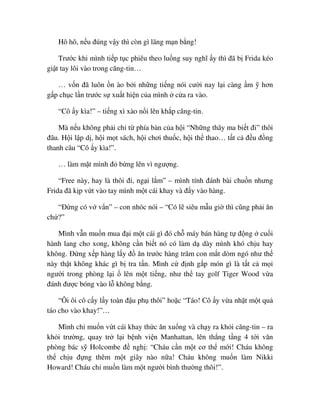 Hô hô, n u ñúng v y thì còn gì lãng m n b ng!
Trư c khi mình ti p t c phiêu theo lu ng suy nghĩ y thì ñã b Frida kéo
gi t tay lôi vào trong căng-tin…
… v n ñã luôn n ào b i nh ng ti ng nói cư i nay l i càng m hơn
g p ch c l n trư c s xu t hi n c a mình c a ra vào.
“Cô y kìa!” – ti ng xì xào n i lên kh p căng-tin.
Mà n u không ph i ch t phía bàn c a h i “Nh ng thây ma bi t ñi” thôi
ñâu. H i l p d , h i m t sách, h i chơi thu c, h i th thao… t t c ñ u ñ ng
thanh câu “Cô y kìa!”.
… làm m t mình ñ b ng lên vì ngư ng.
“Free này, hay là thôi ñi, ng i l m” – mình tính ñánh bài chu n nhưng
Frida ñã k p v t vào tay mình m t cái khay và ñ y vào hàng.
“ð ng có v v n” – con nhóc nói – “Có l siêu m u gi thì cũng ph i ăn
ch ?”
Mình v n mu n mua ñ i m t cái gì ñó ch máy bán hàng t ñ ng cu i
hành lang cho xong, không c n bi t nó có làm d dày mình khó ch u hay
không. ð ng x p hàng l y ñ ăn trư c hàng trăm con m t dòm ngó như th
này th t không khác gì b tra t n. Mình c ñ nh g p món gì là t t c m i
ngư i trong phòng l i lên m t ti ng, như th tay golf Tiger Wood v a
ñánh ñư c bóng vào l không b ng.
“Ôi ôi cô c y l y toàn ñ u ph thôi” ho c “Táo! Cô y v a nh t m t qu
táo cho vào khay!”…
Mình ch mu n v t cái khay th c ăn xu ng và ch y ra kh i căng-tin – ra
kh i trư ng, quay tr l i b nh vi n Manhattan, lên th ng t ng 4 t i văn
phòng bác s Holcombe ñ ngh : “Cháu c n m t cơ th m i! Cháu không
th ch u ñ ng thêm m t giây nào n a! Cháu không mu n làm Nikki
Howard! Cháu ch mu n làm m t ngư i bình thư ng thôi!”.
 