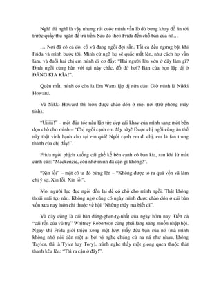 Nghĩ thì nghĩ là v y nhưng rút cu c mình v n lò dò bưng khay ñ ăn t i
trư c qu y thu ngân ñ tr ti n. Sau ñó theo Frida ñ n ch bàn c a nó…
… Nơi ñã có c ñ i c vũ ñang ng i ñ i s n. T t c ñ u ngưng b t khi
Frida và mình bư c t i. Mình c ng h s qu c m t lên, như cách h v n
làm, và ñu i hai ch em mình ñi cơ ñ y: “Hai ngư i l n v n ñây làm gì?
ð nh ng i cùng bàn v i t i này ch c, ñ d hơi? Bàn c a b n l p d
ð NG KIA KÌA!”.
Quên m t, mình có còn là Em Watts l p d n a ñâu. Gi mình là Nikki
Howard.
Và Nikki Howard thì luôn ñư c chào ñón m i nơi (tr phòng máy
tính).
“Uiiiii!” – m t ñ a tóc nâu l p t c d p cái khay c a mình sang m t bên
d n ch cho mình – “Ch ng i c nh em ñây này! ðư c ch ng i cùng ăn th
này th t vinh h nh cho t i em quá! Ng i c nh em ñi ch , em là fan trung
thành c a ch ñ y!”.
Frida ng i ph ch xu ng cái gh k bên c nh cô b n kia, sau khi l m t
c nh cáo: “Mackenzie, còn nh mình ñã d n gì không?”.
“Xin l i” – m t cô ta ñ b ng lên – “Không ñư c t ra quá v n vã làm
ch ý s . Xin l i. Xin l i”.
M i ngư i l c ñ c ng i d n l i ñ có ch cho mình ng i. Th t không
tho i mái t o nào. Không ng cũng có ngày mình ñư c chào ñón cái bàn
v n xưa nay luôn ch thu c v h i “Nh ng thây ma bi t ñi”.
Và ñây cũng là cái bàn ñáng-ghen-t -nh t c a ngày hôm nay. ð n c
“cái r n c a vũ tr ” Whitney Robertson cũng ph i lăng xăng mu n nh p h i.
Ngay khi Frida gi i thi u xong m t lư t m y ñ a b n c a nó (mà mình
không nh n i tiên m t ai b i vì nghe chúng c na ná như nhau, không
Taylor, thì là Tyler hay Tory), mình nghe th y m t gi ng quen thu c th t
thanh kêu lên: “Thì ra c u ñây!”.
 