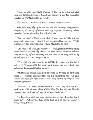 Không c n nhìn cũng bi t là Whitney v i khay sa-lát và lon soda dành
cho ngư i ăn kiêng, theo sau là Jason Klein, Lindsey và m t ñám thành ph n
ch ch t c a h i “Nh ng thây ma bi t ñi”.
“Ôi Chúa ơi” – Whitney ñon ñ nói – “Mình c ñi tìm c u mãi”.
Ti p ñó cô nàng v y tay ra hi u cho ñám lóc chóc m c ñ ng ph c ñ -
vàng c a ñ i c vũ ñang ng i quanh mình d p sang m t bên như ng ch cho
cô ta cùng b n trai và ñ a b n thân nh t c a cô ta.
“Cám ơn cưng” – Whitney ng t nh t v i ñám b n c a Frida, m t ñ a
nào ñ a n y n ng chù vì b ñu i ñi m t cách phũ phàng như v y – “Nikki,
c u th y ngày ñ u tiên trung h c Tribeca Alternative th nào?”.
“Ch ý b o là r t thích, ch Whitney ” – Frida, phát ngôn viên t -phong
c a mình nói v i v m t ñ y t hào. ðâu ph i ñ a h c sinh năm nh t nào
cũng có vinh d ng i ăn trưa cùng bàn v i nhân v t n i ti ng nh t trư ng
như th này ñâu – “Ph i không ch Nikki?”.
“ ” – mình h p m t ng m s a tươi (Nikki thích u ng s a. Mà ph i là
lo i ch có 2% ñư ng thôi. B i vì cô ta m c ch ng trào ngư c d dày nên
không ch u ñư c quá nhi u ch t lactose).
“Như mình ñã nói v i Nikki, hôm nay trong gi K năng nói trư c công
chúng…” – Whitney quay sang khoe v i m i ngư i trong bàn – “À, quên
chưa k cho m i ngư i nghe, Nikki và mình cùng h c l p K năng nói trư c
công chúng v i nhau…”.
“Mình n a!” – Lindsey h n h kêu lên – “Mình cũng h c cùng Nikki
l p K năng nói trư c công chúng. C l p ti ng Tây Ban Nha n a. Mình l i
còn ñang trong danh sách ch mua cái túi Marc Jacobs kia…”
“… R ng b n mình th t may m n khi ñư c Nikki ch n theo h c
trư ng này” – Whitney nói ti p, không bu n ñ ý t i l i c a Lindsey –
“ðúng không, Nikki?”.
 