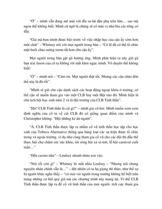“ ” – mình v n ñang mê m i v i ñĩa sa-lát ñ u ph trên bàn… sao mà
ngon th không bi t. Mình c ng là chúng s có mùi v như bìa các-tông cơ
ñ y.
“Giá mà b n mình ñư c báo trư c v vi c nh p h c c a c u y s m hơn
m t chút” – Whitney nói v i m i ngư i trong bàn – “Có l ñã có th t ch c
m t bu i chào m ng tươm t t hơn cho c u y”.
M i ngư i trong bàn g t gù hư ng ng. Mình phát hi n ra nãy gi gã
b n trai Jason c a cô ta không r i m t kh i ng c mình. Vô duyên th không
bi t!
“ ” – mình nói – “Cám ơn. M i ngư i th t t t. Nhưng các c u chào ñón
th này là ñ r i”.
“Mình s g i cho c u danh sách các ho t ñ ng ngo i khóa trư ng, có
th c u s mu n tham gia vào m t CLB hay m t H i nào ñó. Mình hi n là
ch t ch h i h c sinh năm 2 và là ñ i trư ng c a CLB Tinh th n”.
“H ? CLB Tinh th n là cái gì?” – mình gi v h i. Mình mu n xem xem
ñ nh nghĩa c a cô ta v cái CLB ñó có gi ng quan ñi m c a mình và
Christopher không: “H i nh ng k d ngư i”.
“À, CLB Tinh th n ñư c l p ra nh m c vũ tinh th n h c t p cho h c
sinh c a Tribeca Alternative thông qua hàng lo t các s ki n ñư c t ch c
trong và ngoài trư ng, ví d như cùng tham gia c vũ cho các ñ i thi ñ u th
thao, h i ch chăm sóc s c kh e, t i sòng bài x xì-trét, l h i carnival cu i
tu n…”
“ð n casino n a” – Lindsey nhanh nh u xen vào.
“Nói r i còn gì” – Whitney l m t nhìn Lindsey – “Nhưng nói chung
nguyên nhân chính v n là…” – ñ t nhiên cô ta h gi ng thì thào, như th s
b ngư i khác nghe th y – “có m t vài ngư i trong trư ng không h bi t trân
tr ng nh ng cơ h i quý giá mà các chương trình này mang l i. Vì th CLB
Tinh th n ñư c l p ra ñ c vũ tinh th n c a m i ngư i, tích c c tham gia
 