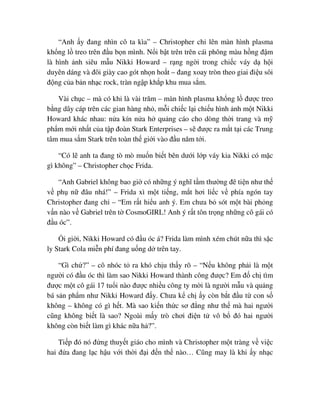 “Anh y ñang nhìn cô ta kìa” – Christopher ch lên màn hình plasma
kh ng l treo trên ñ u b n mình. N i b t trên trên cái phông màu h ng ñ m
là hình nh siêu m u Nikki Howard – r ng ng i trong chi c váy d h i
duyên dáng và ñôi giày cao gót nh n ho t – ñang xoay tròn theo giai ñi u sôi
ñ ng c a b n nh c rock, tràn ng p kh p khu mua s m.
Vài ch c – mà có khi là vài trăm – màn hình plasma kh ng l ñư c treo
b ng dây cáp trên các gian hàng nh , m i chi c l i chi u hình nh m t Nikki
Howard khác nhau: n a kín n a h qu ng cáo cho dòng th i trang và m
ph m m i nh t c a t p ñoàn Stark Enterprises – s ñư c ra m t t i các Trung
tâm mua s m Stark trên toàn th gi i vào ñ u năm t i.
“Có l anh ta ñang tò mò mu n bi t bên dư i l p váy kia Nikki có m c
gì không” – Christopher ch c Frida.
“Anh Gabriel không bao gi có nh ng ý nghĩ t m thư ng ñê ti n như th
v ph n ñâu nhá!” – Frida xì m t ti ng, m t hơi li c v phía ngón tay
Christopher ñang ch – “Em r t hi u anh ý. Em chưa b sót m t bài ph ng
v n nào v Gabriel trên t CosmoGIRL! Anh ý r t tôn tr ng nh ng cô gái có
ñ u óc”.
i gi i, Nikki Howard có ñ u óc á? Frida làm mình xém chút n a thì s c
ly Stark Cola mi n phí ñang u ng d trên tay.
“Gì ch ?” – cô nhóc t ra khó ch u th y rõ – “N u không ph i là m t
ngư i có ñ u óc thì làm sao Nikki Howard thành công ñư c? Em ñ ch tìm
ñư c m t cô gái 17 tu i nào ñư c nhi u công ty m i là ngư i m u và qu ng
bá s n ph m như Nikki Howard ñ y. Chưa k ch y còn b t ñ u t con s
không – không có gì h t. Mà sao ki n th c sơ ñ ng như th mà hai ngư i
cũng không bi t là sao? Ngoài m y trò chơi ñi n t vô b ñó hai ngư i
không còn bi t làm gì khác n a h ?”.
Ti p ñó nó ñ ng thuy t giáo cho mình và Christopher m t tràng v vi c
hai ñ a ñang l c h u v i th i ñ i ñ n th nào… Cũng may là khi y nh c
 