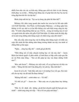 nhi u hơn n a vào các s ki n này, thông qua cách trò chơi và các chương
trình ph c v xã h i… Nh ng ho t ñ ng này s giúp làm cho h c b c a h
trông ñ p hơn khi thi vào ñ i h c”.
Mình ch p m t h i l i. “T i sao t dưng c u ph i thì thào th ?”.
Whitney li c nhìn xung quanh như mu n tìm xem hai k b t mãn nh t
v i CLB Tinh th n – Em Watts và Christopher Maloney – có ñang nghe l m
không và r i s c nh ra c hai ñ u không còn xu t hi n trong căng-tin này
n a. “Ơ mình cũng không hi u t i sao. Ch là… trong cái trư ng này có m t
vài ngư i luôn dài m m ch gi u CLB Tinh th n. Cá nhân mình thì th y ñây
s là m t trong nh ng năm tháng tuy t v i nh t trong cu c ñ i mình!”.
Oài, n u m y năm trung h c mà là nh ng năm tháng tuy t v i nh t c a
cu c ñ i mình thì h n nh ng năm tháng trư ng thành sau này c a mình s
ch ng khác gì ñ a ng c.
“Nghe… cũng hay ñ y nh ” – mình g t gù ñãi bôi.
“Thôi ñ ng nói v m y chuy n trư ng h c v v n này n a” – Jason
Klein hơi nhoài ngư i v phía mình, c tình khoe cơ b p cu n cu n qua l n
áo v i Polo màu h ng – “Em có th giúp t i này vào ñư c nh ng CLB
nào?”.
“Kìa, anh Jason!” – Whitney rúc rích cư i, v vai gã b n trai xôi th t c a
mình – “ð ng thô th ch ! C u ñ ng ñ ý t i anh y. X u tính l m!”.
Jason l cô ta ñi. “Anh th y nh em vũ trư ng Cave t i qua. Em móc
n i cho t i này vào ñó m t l n ñư c không?”
“Không bi t n a” – mình nhún vai – “Có th ”.
“Có th cái gì?” – Jason cáu – “Rút cu c em có giúp ñư c hay không
ñây?”
“N u là t i dành cho nh ng gã-d -hơi-chuyên-ng t-l i-b n-gái-c a-
mình” – mình tưng t ng nói ti p – “thì có l em giúp anh ñư c”.
 
