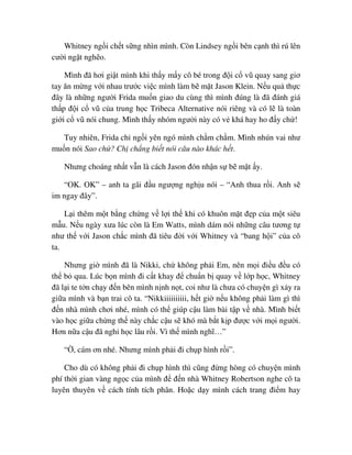 Whitney ng i ch t s ng nhìn mình. Còn Lindsey ng i bên c nh thì rú lên
cư i ng t ngh o.
Mình ñã hơi gi t mình khi th y m y cô bé trong ñ i c vũ quay sang giơ
tay ăn m ng v i nhau trư c vi c mình làm b m t Jason Klein. N u qu th c
ñây là nh ng ngư i Frida mu n giao du cùng thì mình ñúng là ñã ñánh giá
th p ñ i c vũ c a trung h c Tribeca Alternative nói riêng và có l là toàn
gi i c vũ nói chung. Mình th y nhóm ngư i này có v khá hay ho ñ y ch !
Tuy nhiên, Frida ch ng i yên ngó mình ch m ch m. Mình nhún vai như
mu n nói Sao ch ? Ch ch ng bi t nói câu nào khác h t.
Nhưng choáng nh t v n là cách Jason ñón nh n s b m t y.
“OK. OK” – anh ta gãi ñ u ngư ng ngh u nói – “Anh thua r i. Anh s
im ngay ñây”.
L i thêm m t b ng ch ng v l i th khi có khuôn m t ñ p c a m t siêu
m u. N u ngày xưa lúc còn là Em Watts, mình dám nói nh ng câu tương t
như th v i Jason ch c mình ñã tiêu ñ i v i Whitney và “bang h i” c a cô
ta.
Nhưng gi mình ñã là Nikki, ch không ph i Em, nên m i ñi u ñ u có
th b qua. Lúc b n mình ñi c t khay ñ chu n b quay v l p h c, Whitney
ñã l i te t n ch y ñ n bên mình n nh n t, coi như là chưa có chuy n gì x y ra
gi a mình và b n trai cô ta. “Nikkiiiiiiiiii, h t gi n u không ph i làm gì thì
ñ n nhà mình chơi nhé, mình có th giúp c u làm bài t p v nhà. Mình bi t
vào h c gi a ch ng th này ch c c u s khó mà b t k p ñư c v i m i ngư i.
Hơn n a c u ñã ngh h c lâu r i. Vì th mình nghĩ…”
“ , cám ơn nhé. Nhưng mình ph i ñi ch p hình r i”.
Cho dù có không ph i ñi ch p hình thì cũng ñ ng hòng có chuy n mình
phí th i gian vàng ng c c a mình ñ ñ n nhà Whitney Robertson nghe cô ta
luyên thuyên v cách tính tích phân. Ho c d y mình cách trang ñi m hay
 