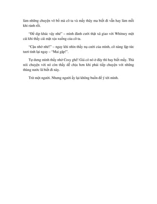làm nh ng chuy n vô b mà cô ta và m y thây ma bi t ñi v n hay làm m i
khi r nh r i.
“ð d p khác v y nhé” – mình ñành cư i th t xã giao v i Whitney m t
cái khi th y cái m t x u xu ng c a cô ta.
“C u nh nhé!” – ngay khi nhìn th y n cư i c a mình, cô nàng l p t c
tươi t nh l i ngay – “Mai g p!”.
T dưng mình th y nh Cosy ghê! Giá có nó ñây thì hay bi t m y. Thà
nói chuy n v i nó còn th y d ch u hơn khi ph i ti p chuy n v i nh ng
thùng nư c lã bi t ñi này.
Tr m t ngư i. Nhưng ngư i y l i không bu n ñ ý t i mình.
 