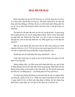 HAI MƯƠI HAI
Bu i ch p hình cho t p chí Elle hôm nay so v i bu i ch p cho t Vanity
Fair hôm trư c th t d như tr bàn tay. Th nh t, mình ñã l m n m b t
ñư c ph i làm nh ng gì. Th hai, l n này có m i mình mình, không ph i ôm
sát r t vào ai (như ki u Brandon Stark) nên hoàn toàn có th t p trung vào
ng kính.
T t nhiên thì v n ph i t p cư i sao cho ch v a ñ ñ thôi, và quan tr ng
hơn là ph i gi cho cái váy rũ xu ng th t t nhiên. Th là c hai mươi phút
l i nghe th y câu “Khoan ñã. Ch chút” và ai ñó s ch y t i ch nh l i m t
n p g p hay vu t l i m t n p nhăn trên váy. M y ngư i này c c n th n hơi
quá ñà ý!
M c dù mình không ñ c bi t quan tâm t i th i trang nhưng gi mình
cũng hơi hi u hơn v nó. V lý do t i sao m i ngư i quan tâm t i nó, t i sao
v i m t s ngư i th i trang l i h p d n và quan tr ng ñ n v y.
Thành th c mà nói mình th y th i trang cũng khá là… thú v .
Trư c ñây mình luôn coi qu n áo ch là th ñ khoác lên ngư i cho ñ
l nh và h hang thôi.
Nhưng nh ng chi c váy ñ m trong bu i ch p hình hôm nay quá là ñ p
ý! Mình ñã ph i nín th lúc nhìn th y mình trong gương. Mình th m chí còn
không tư ng tư ng ra n i ngư i ta m c m t chi c váy dài màu ñ sang tr ng
như th này vào nh ng d p gì… n u không ph i là l trao gi i Oscar.
Và mình cũng không th không tò mò mu n bi t tác gi c a nh ng chi c
váy l ng l y, quy n rũ này là ai – khi n m i ngư i trong ñoàn tr h t c m t
vì ng c nhiên b i h c ñinh ninh r ng ñáng ra không c n h i mình cũng
ph i ñoán ra ngay ñư c, ch v i m t cái li c nhìn hay s nh lên váy.
 