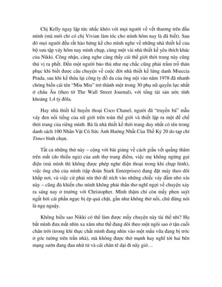 Ch Kelly ngay l p t c nh c khéo v i m i ngư i v v t thương trên ñ u
mình (mà m i ch có ch Vivian làm tóc cho mình hôm nay là ñã bi t). Sau
ñó m i ngư i ñ u r t hào h ng k cho mình nghe v nh ng nhà thi t k c a
b sưu t p váy hôm nay mình ch p, cùng m t vài nhà thi t k yêu thích khác
c a Nikki. Công nh n, càng nghe càng th y cái th gi i th i trang này cũng
thú v ra ph t. ð n m t ngư i b o th như m ch c cũng ph i tr m tr thán
ph c khi bi t ñư c câu chuy n v cu c ñ i nhà thi t k l ng danh Miuccia
Prada, sau khi k th a l i công ty ñ da c a ông n i vào năm 1978 ñã nhanh
chóng bi n cái tên “Miu Miu” tr thành m t trong 30 ph n quy n l c nh t
châu Âu (theo t The Wall Street Journal), v i t ng tài s n ư c tính
kho ng 1,4 t ñôla.
Hay nhà thi t k huy n tho i Coco Chanel, ngư i ñã “truy n bá” m u
váy ñen n i ti ng c a n gi i trên toàn th gi i và thi t l p ra m t ñ ch
th i trang c a riêng mình. Bà là nhà thi t k th i trang duy nh t có tên trong
danh sách 100 Nhân V t Có S c nh Hư ng Nh t C a Th K 20 do t p chí
Times bình ch n.
T t c nh ng th này – c ng v i bài gi ng v cách gi u v t qu ng thâm
trên m t (do thi u ng ) c a anh th trang ñi m, vi c m không ng ng g i
ñi n (mà mình thì không ñư c phép nghe ñi n tho i trong khi ch p hình),
vi c ông ch c a mình (t p ñoàn Stark Enterprises) ñang ñ t máy theo dõi
kh p nơi, và vi c c ph i nín th ñ ních vào nh ng chi c váy ñ m nh xíu
này – cũng ñ khi n cho mình không ph i th n thơ nghĩ ng i v chuy n x y
ra sáng nay trư ng v i Christopher. Mình th m chí còn m y phen suýt
ng t b i cái ph n ng c b ép quá ch t, g n như không th n i, ch ñ ng nói
là ng ngu y.
Không hi u sao Nikki có th làm ñư c m y chuy n này tài th nh ? H
b t mình ñưa m t nhìn xa xăm như th ñang dõi theo m t ngôi sao t n cu i
chân tr i (trong khi th c ch t mình ñang nhìn vào m t m u v a ñang b tróc
góc tư ng trên tr n nhà), mà không ñư c th m nh hay nghĩ t i hai bên
m ng sư n ñang ñau nh t và cái chân tê d i ñi nãy gi …
 