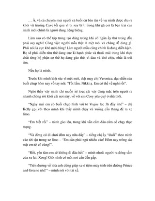 … À, và c chuy n m i ngư i c bu i c bàn tán v v mình ñư c dìu ra
kh i vũ trư ng Cave t i qua vì b say bí t trong khi gã coi là b n trai c a
mình m i chính là ngư i ñang liêng biêng.
Làm sao có th t p trung t o dáng trong khi có ng n y th trong ñ u
ph i suy nghĩ? Công vi c ngư i m u th t là m t m i và ch ng d dàng gì.
Ph i nói là c c khó m i ñúng! Làm ngư i m u cũng chính là ñang di n k ch.
H s ph i di n như th ñang c c kì h nh phúc và tho i mái trong khi th c
ch t t ng b ph n cơ th h ñang gào thét vì ñau và khó ch u, nh t là trái
tim.
N u h là mình.
Trư c khi mình ki t s c vì m t m i, th t may ch Veronica, d o di n c a
bu i ch p hôm nay v tay nói: “T t l m. Nikki . Em có th v ngh r i”.
Nghe th y v y mình ch mu n xé to c cái váy ñang m c trên ngư i ra
nhanh chóng r i kh i cái nơi này, v v i em Cosy yêu quý nhà thôi.
“Ngày mai em có bu i ch p hình v i t Vogue lúc 3h ñ y nhé” – ch
Kelly g i v i theo mình khi th y mình ch y vù xu ng c u thang ñ ra xe
limo.
“Em bi t r i” – mình gào lên, trong khi v n c m ñ u c m c ch y th c
m ng.
“Và ñ ng có ñi chơi ñêm nay n a ñ y” – ti ng ch y “ñu i” theo mình
vào t i t n trong xe limo – “Em c n ph i ng nhi u vào! Hôm nay trông s c
m t em t vô cùng!”.
“R i, yên tâm em s không ñi ñâu h t” – mình nhoài ngư i ra ñóng s m
c a xe l i. Xong! Gi mình có m t nơi c n ñ n g p.
“Trên ñư ng v nhà anh d ng giúp xe ti m máy tính trên ñư ng Prince
and Greene nhé!” – mình nói v i tài x .
 