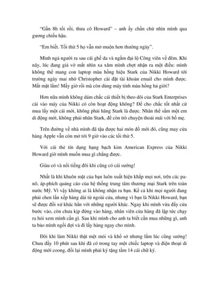 “G n 8h t i r i, thưa cô Howard” – anh y ch n ch nhìn mình qua
gương chi u h u.
“Em bi t. T i th 5 h v n m mu n hơn thư ng ngày”.
Mình ng ngư i ra sau cái gh da và ng m ñ i l Công viên v ñêm. Khi
nãy, lúc ñang gi v m t nhìn xa xăm mình ch t nh n ra m t ñi u: mình
không th mang con laptop màu h ng hi u Stark c a Nikki Howard t i
trư ng ngày mai nh Christopher cài ñ t tài kho n email cho mình ñư c.
M t m t l m! M y gi r i mà còn dùng máy tính màu h ng h gi i?
Hơn n a mình không dám ch c cái thi t b theo dõi c a Stark Enterprises
cài vào máy c a Nikki có còn ho t ñ ng không? ð cho ch c t t nh t c
mua l y m t cái m i, không ph i hãng Stark là ñư c. Nhân th s m m t em
di ñ ng m i, không ph i nhãn Stark, ñ còn trò chuy n tho i mái v i b m .
Trên ñư ng v nhà mình ñã t u ñư c hai món ñ m i ñó, cũng may c a
hàng Apple v n còn m t i 9 gi vào các t i th 5.
V i cái th tín d ng h ng b ch kim American Express c a Nikki
Howard gi mình mu n mua gì ch ng ñư c.
Giàu có và n i ti ng ñôi khi cũng có cái sư ng!
Nh t là khi khuôn m t c a b n luôn xu t hi n kh p m i nơi, trên các pa-
nô, áp-phích qu ng cáo c a h th ng trung tâm thương m i Stark trên toàn
nư c M . Vì v y không ai là không nh n ra b n. K c khi m i ngư i ñang
ph i chen l n x p hàng dài t ngoài c a, nhưng vì b n là Nikki Howard, b n
s ñư c ñ i x khác h n v i nh ng ngư i khác. Ngay khi mình v a ñ y c a
bư c vào, còn chưa k p ñ ng vào hàng, nhân viên c a hàng ñã l p t c ch y
ra h i xem mình c n gì. Sau khi mình cho anh ta bi t c n mua nh ng gì, anh
ta b o mình ng i ñ i và ñi l y hàng ngay cho mình.
ðôi khi làm Nikki th t m t m i và kh s nhưng l m lúc cũng sư ng!
Chưa ñ y 10 phút sau khi ñã có trong tay m t chi c laptop và ñi n tho i di
ñ ng m i coong, ñ i l i mình ph i ký t ng t m 14 cái ch ký.
 