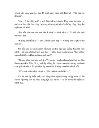 x c t vào trong c p xe. Sau ñó mình quay sang anh Gabriel – “Xe c a em
ñ n r i”.
“Anh có th th y mà” – anh Gabriel hơi như n lông mày lên nhìn v
phía con limo dài ñen bóng. M y ngư i ñang ñi b trên ñư ng cũng d ng l i
ng m xe và mình.
“Em v n còn n anh m t l n ñi nh ” – mình nh c – “Vì th n u anh
mu n ñi ñâu…”
“Không ph i t i nay” – anh Gabriel cư i nh – “ Nhưng anh s ghi s n
cho em”.
Nói r i anh y khi n mình h t h n khi b t ng cúi xu ng hôn lên môi
mình – r t nh , ch kh sư t qua thôi – và khì thào vào tai mình: “Em không
mu n bi t tên ca khúc m i c a anh sao?”.
“Tên ca khúc m i c a anh ý ?” – mình v n chưa hoàn h n kh i n hôn
thoáng qua kia. M c dù tay anh y không h ch m vào mình nhưng mình có
c m giác như b ai ñó gi ch t l y toàn thân, không sao nhúc nhích n i.
“ ” – anh nhìn mình và nói – “Tên ca khúc ñó là Nikki!”.
Và r i anh y bi n m t, hoà cùng ñám ngư i ñang t t p trên v a hè
chiêm ngư ng con xe limo bóng l n c a mình – và t t nhiên ñ ng m c
mình n a.
 