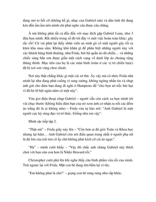 ñang m to h t c (không h gì, nh c c a Gabriel mà) và dân tình thì ñang
kéo ñ n m m nên mình ch ph i nghe câu ñư c câu chăng.
À mà không ph i t t c ñ u ñ n v i m c ñích g p Gabriel Luna, như 3
ñ a b n mình. R t nhi u trong s ñó t i ñây vì m t vi c hoàn toàn khác: gây
r c r i! C vài phút l i th y nhân viên an ninh gô c m t ngư i gây r i ra
kh i khu mua s m. Không khó khăn gì ñ phân bi t nh ng ngư i này v i
các khách hàng bình thư ng, như Frida, b i b qu n áo dã chi n… và nh ng
chi c súng b n sơn ñư c gi u m t cách v ng v dư i l p áo choàng r ng
thùng thình. M c tiêu c a h là các màn hình (toàn các v trí chi n lư c)
ñã b xơi sơn vàng choe choét.
Nơi này th t ch ng khác gì m t cái s thú. y v y mà cô nhóc Frida nhà
mình l i như ñang phát cu ng vì sung sư ng, không ng ng nh n tin và ch p
nh g i cho ñám b n ñang ñi ngh Hamptons ñ “cho b n nó ti c hùi h i
vì ñã b l h i ngàn năm có m t này”.
V a giơ ñi n tho i ch p Gabriel – ngư i v n còn cách xa b n mình t i
vài ch c thư c (không hi u ñám b n c a nó xem nh có nh n ra n i các ñ m
áo tr ng ñó là ai không n a) – Frida v a t hào nói: “Anh Gabriel là m t
ngư i c c kỳ sùng ñ o và trí th c. Gi ng như em v y”.
Mình s c ti p t p 2.
“Th t mà” – Frida giãy n y lên – “Còn hơn ai ñó gi i Toán và Khoa h c
nhưng l i hâm… Anh Gabriel còn nói ñi u quan tr ng nh t ngư i ph n
là ñ l n c a trái tim cô y ch không ph i kích c cái áo ng c”.
“Ha” – mình cư i kh y – “V y thì ch c anh chàng Gabriel này thích
chơi v i b n cún con hơn là Nikki Howard r i.”
Christopher cư i phá lên khi nghe th y câu bình ph m v a r i c a mình.
Trái ngư c l i v i Frida. M t con bé ñang tím b m l i vì t c.
“Em không ph i là chó!” – gi ng con bé rưng rưng như s p khóc.
 