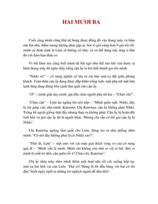 HAI MƯƠI BA
Cu i cùng mình cũng kh n bưng ñư c ñ ng ñ vào thang máy và b m
nút lên nhà, th m mong không ph i g p ai, b i vì gi cũng hơn 9 gi t i r i.
mình c ñinh ninh là Lulu s không có nhà, và có th ñang ti c tùng ñâu
ñó v i ñám b n thân cơ.
Vì th kh i nói cũng bi t mình ñã b t ng như th nào khi v a bư c ra
kh i thang máy ñã nghe th y ti ng c u y la lên th t thanh g i tên mình.
“Nikki ơi!” – cô nàng ngh n c lên t cái bàn mát-xa ñ t gi a phòng
khách. Toàn thân c u y ñang ñư c ñ p khăn tr ng tinh, m t ph n m t khá
l nh lùng ñang ñ ng bên c nh t m qu t cho c u y.
“Ơ” – mình gi t n y mình, g t ñ u chào ngư i ph n kia – “Chào ch !”.
“Chào c u” – Lulu l i ng ng lên nói ti p – “Mình quên m t. Nikki, ñây
là ch giúp vi c nhà mình, Katerina. Ch Katerina, c u y không ph i Nikki.
Trông b ngoài gi ng th t ñ y nhưng th c ra không ph i. C u y b hoán ñ i
linh h n và gi c u y ñã là ngư i khác. Nhưng ch v n có th g i c u y là
Nikki”.
Ch Katerina ng ng t m qu t cho Lulu, ñ ng trơ ra như ph ng nhìn
mình: “Cô nói ñây không ph i là cô Nikki sao?”.
“Thôi ñi, Lulu” – m t m i v i cái màn gi i thích vòng vo c a cô nàng
quá ñi – “Mình v n là mình. Mình ch không còn nh ai v i ai h t. B i vì
mình b m t trí nh , c u quên r i à? Chào ch , Katerina”.
Ch y nhíu mày nhìn mình thêm m t lư t n a r i cúi xu ng ti p t c
mát-xa hai bên vai c a Lulu. “Hai cô! ðúng là tôi ñ u hàng v i hai cô r i
ñ y! Su t ngày nghĩ ra nh ng trò ngh ch ng m ñ ñùa thôi”.
 