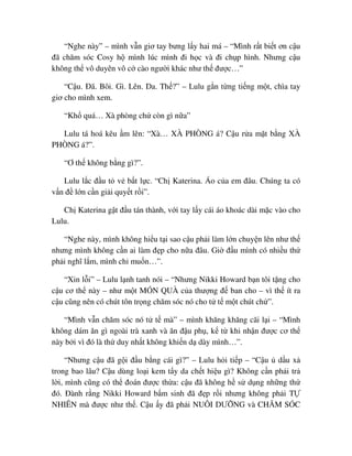 “Nghe này” – mình v n giơ tay bưng l y hai má – “Mình r t bi t ơn c u
ñã chăm sóc Cosy h mình lúc mình ñi h c và ñi ch p hình. Nhưng c u
không th vô duyên vô c cào ngư i khác như th ñư c…”
“C u. ðã. Bôi. Gì. Lên. Da. Th ?” – Lulu g n t ng ti ng m t, chìa tay
giơ cho mình xem.
“Kh quá… Xà phòng ch còn gì n a”
Lulu tá hoá kêu m lên: “Xà… XÀ PHÒNG á? C u r a m t b ng XÀ
PHÒNG á?”.
“Ơ th không b ng gì?”.
Lulu l c ñ u t v b t l c. “Ch Katerina. Áo c a em ñâu. Chúng ta có
v n ñ l n c n gi i quy t r i”.
Ch Katerina g t ñ u tán thành, v i tay l y cái áo khoác dài m c vào cho
Lulu.
“Nghe này, mình không hi u t i sao c u ph i làm l n chuy n lên như th
nhưng mình không c n ai làm ñ p cho n a ñâu. Gi ñ u mình có nhi u th
ph i nghĩ l m, mình ch mu n…”.
“Xin l i” – Lulu l nh tanh nói – “Nhưng Nikki Howard b n tôi t ng cho
c u cơ th này – như m t MÓN QUÀ c a thư ng ñ ban cho – vì th ít ra
c u cũng nên có chút tôn tr ng chăm sóc nó cho t t m t chút ch ”.
“Mình v n chăm sóc nó t t mà” – mình khăng khăng cãi l i – “Mình
không dám ăn gì ngoài trà xanh và ăn ñ u ph , k t khi nh n ñư c cơ th
này b i vì ñó là th duy nh t không khi n d dày mình…”.
“Nhưng c u ñã g i ñ u b ng cái gì?” – Lulu h i ti p – “C u d u x
trong bao lâu? C u dùng lo i kem t y da ch t hi u gì? Không c n ph i tr
l i, mình cũng có th ñoán ñư c th a: c u ñã không h s d ng nh ng th
ñó. ðành r ng Nikki Howard b m sinh ñã ñ p r i nhưng không ph i T
NHIÊN mà ñư c như th . C u y ñã ph i NUÔI DƯ NG và CHĂM SÓC
 