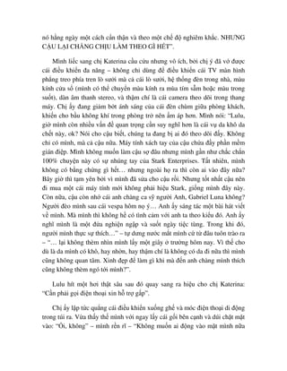 nó h ng ngày m t cách c n th n và theo m t ch ñ nghiêm kh c. NHƯNG
C U L I CH NG CH U LÀM THEO GÌ H T”.
Mình li c sang ch Katerina c u c u nhưng vô ích, b i ch ý ñã v ñư c
cái ñi u khi n ña năng – không ch dùng ñ ñi u khi n cái TV màn hình
ph ng treo phía tren lò sư i mà c cái lò sư i, h th ng ñèn trong nhà, màu
kính c a s (mình có th chuy n màu kính ra mùa tím s m ho c màu trong
su t), dàn âm thanh stereo, và th m chí là cái camera theo dõi trong thang
máy. Ch y ñang gi m b t ánh sáng c a cái ñèn chùm gi a phòng khách,
khi n cho b u không khí trong phòng tr nên m áp hơn. Mình nói: “Lulu,
gi mình còn nhi u v n ñ quan tr ng c n suy nghĩ hơn là cái v da khô da
ch t này, ok? Nói cho c u bi t, chúng ta ñang b ai ñó theo dõi ñ y. Không
ch có mình, mà c c u n a. Máy tính xách tay c a c u ch a ñ y ph n m m
gián ñi p. Mình không mu n làm c u s ñâu nhưng mình g n như ch c ch n
100% chuy n này có s nhúng tay c a Stark Enterprises. T t nhiên, mình
không có b ng ch ng gì h t… nhưng ngoài h ra thì còn ai vào ñây n a?
Bây gi thì t m yên b i vì mình ñã s a cho c u r i. Nhưng t t nh t c u nên
ñi mua m t cái máy tính m i không ph i hi u Stark, gi ng mình ñây này.
Còn n a, c u còn nh cái anh chàng ca s ngư i Anh, Gabriel Luna không?
Ngư i ñèo mình sau cái vespa hôm n ý… Anh y sáng tác m t bài hát vi t
v mình. Mà mình thì không h có tình c m v i anh ta theo ki u ñó. Anh y
nghĩ mình là m t ñ a nghi n ng p và su t ngày ti c tùng. Trong khi ñó,
ngư i mình th c s thích…” – t dưng nư c m t mình c t ñâu tuôn trào ra
– “… l i không thèm nhìn mình l y m t giây trư ng hôm nay. Vì th cho
dù là da mình có khô, hay nh n, hay th m chí là không có da ñi n a thì mình
cũng không quan tâm. Xinh ñ p ñ làm gì khi mà ñ n anh chàng mình thích
cũng không thèm ngó t i mình?”.
Lulu hít m t hơi th t sâu sau ñó quay sang ra hi u cho ch Katerina:
“C n ph i g i ñi n tho i xin h tr g p”.
Ch y l p t c qu ng cái ñi u khi n xu ng gh và móc ñi n tho i di ñ ng
trong túi ra. V a th y th mình v i ngay l y cái g i bên c nh và dúi ch t m t
vào: “ i, không” – mình r n rĩ – “Không mu n ai ñ ng vào m t mình n a
 