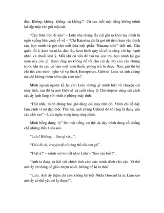 ñâu. Không, không, không, và không!”. C sau m i m t ti ng không mình
l i ñ p m t vào g i m t cái.
“C u bình tĩnh ñi nào” – Lulu nh nhàng l y cái g i ra kh i tay mình là
ng i xu ng bên c nh v v – “Ch Katerina ch là g i t i ti m kem yêu thích
c a b n mình và g i cho m i ñ a m t ph n “Banana split” thôi mà. C u
quên r i à, kem va-ni-la, dâu tây, kem bánh quy sô-cô-la cùng v i h t h nh
nhân và chu i khô ý. M i khi có v n ñ v i t i con trai b n mình l i g i
món này còn gì. ðành r ng nó không h t t cho cái d dày c a c u nhưng
trư c khi ăn c u c làm m t viên thu c phòng tr là ñư c. Nào, gi thì k
chi ti t cho mình nghe v v Stark Enterprises, Gabriel Luna và anh chàng
nào ñó không thèm nhìn c u xem nào”.
Mình ngoan ngoãn k l i cho Lulu nh ng gì mình bi t v chuy n cái
máy tính, sau ñó là anh Gabriel và cu i cùng là Christopher cùng cái cách
c u y l nh lùng v i mình phòng máy tính.
“Th nh t, mình ch ng bao gi dùng cái máy tính ñó. Mình ch ñ ñ y
làm c nh vì nó ñ p thôi. Th hai, anh chàng Gabriel ñó rõ ràng là ñang yêu
c u ch sao” – Lulu nghe xong tưng t ng phán.
Mình b ng dưng “ ” lên m t ti ng, có th d dày mình dnag c ch ng
ch nh ng ñi u Lulu nói.
“Lulu! Không… làm gì có…”.
“Thôi ñi cô, chuy n ñó rõ ràng th r i còn gì!”.
“Th t á?” – mình m to m t nhìn Lulu – “Sao c u bi t?”.
“Anh ta ñang s hãi v i chính tình c m c a mình dành cho c u. Vì th
anh y ch ñang c gi u nh m nó ñi, không ñ l ra thôi”.
“Lulu. Anh y th m chí còn không h bi t Nikki Howard là ai. Làm sao
anh y có th yêu cô y ñư c?”.
 