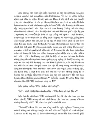 Lulu gác hai bàn chân nh nh n c a mình lên bàn cà-phê trư c m t, ñ u
ng a ra sau gh , m t nhìn ch m ch m lên tr n nhà: “Ôi gi i ơi, không th tin
ñư c ph i nh c l i nh ng l i này v i c u. Tháng trư c mình v a m i thuy t
giáo cho c u m t bài r i còn gì. Nhưng thôi ñư c r i, vì cái v hoán ñ i linh
h n nên mình s nói l i cho c u nghe thêm m t l n n a. L n này thì làm ơn
t p trung nghe cho kĩ nhá. B n con trai bình thư ng (không tính dân ñ ng
tính ñâu nhá) ch có 3 cách th hi n tình c m v i ñám con gái” – c u y giơ
3 ngón tay lên, sau m i lu n ñi m l i c p xu ng m t ngón – “Lo i th nh t,
h yêu c u và th hi n ñi u ñó b ng cách sáng tác bài hát v c u, gi ng như
anh chàng Gabriel kia làm, sau ñó s ng l i m i c u ñi chơi và làm theo
m i ñi u c u thích. Lo i th hai, h yêu c u nhưng l i c m th y s hãi v i
chính th tình c m ñó b i nó quá m nh, gi ng như anh chàng Christopher
c a c u, vì th h quy t ñ nh chôn vùi nó ñi xu ng t n sâu th m thâm h n
mình, và l c u ñi, ho c làm nh ng trò ng c ngh ch ki u như l y c u ra làm
trò cư i… b i vì h không bi t ph i th hi n nó ra như th nào, h hành
ñ ng gi ng như nh ng ñ a tr con, quá ngư ng ngùng ñ th l hay sáng tác
m t bài hát, m t bài thơ t ng cho c u. Ho c lo i th ba, toàn m t lũ có v n
ñ . M i ñ u thì t ra yêu quý và săn ñón c u h t lòng nhưng sau ñó l i quay
lưng làm nh ng trò u trĩ như là ñi c p kè v i các cô gái khác sau lưng c u,
mà Justin Bay là m t ñi n hình. Nói thì nói v y thôi nhưng chúng ta s
không bao gi hi u h t ñư c suy nghĩ c a b n con trai ñâu vì ñ n b n thân
h còn không bi t mình ñang làm gì. Vì th m y chuy n ñó không ñáng ph i
ñau ñ u ñâu. OK? ðó, mình nói xong r i ñó!”.
Lulu h tay xu ng. “Còn câu h i nào không?’.
“Có” – mình h i l i l n n a cho ch c – “C u ñang nói th t ñ y à?”.
Lulu th dài cái thư t. “OK, mình có th th y là c u v n chưa gi i to
ñư c v n ñ . Nikki, ñ ng nói v i mình là m c u chưa bao gi nói v i c u
nh ng ñi u này nhá?”. “ , chưa bao gi ” – mình l c ñ u.
“Chúa ơi!” – Lulu ñ o m t m t vòng ra chi u ngán ng m – “Sao m c u
có th không nói nh ng chuy n như th v i c u? Th t là vô trách nhi m!
Làm sao có bà m nào có th ñ cho con gái mình d n thân vào th gi i
 
