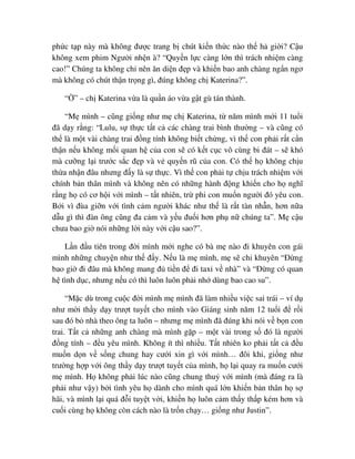 ph c t p này mà không ñư c trang b chút ki n th c nào th h gi i? C u
không xem phim Ngư i nh n à? “Quy n l c càng l n thì trách nhi m càng
cao!” Chúng ta không ch nên ăn di n ñ p và khi n bao anh chàng ng n ngơ
mà không có chút th n tr ng gì, ñúng không ch Katerina?”.
“ ” – ch Katerina v a là qu n áo v a g t gù tán thành.
“M mình – cũng gi ng như m ch Katerina, t năm mình m i 11 tu i
ñã d y r ng: “Lulu, s th c t t c các chàng trai bình thư ng – và cũng có
th là m t vài chàng trai ñ ng tính không bi t ch ng, vì th con ph i r t c n
th n n u không m i quan h c a con s có k t c c vô cùng bi ñát – s khó
mà cư ng l i trư c s c ñ p và v quy n rũ c a con. Có th h không ch u
th a nh n ñâu nhưng ñ y là s th c. Vì th con ph i t ch u trách nhi m v i
chính b n thân mình và không nên có nh ng hành ñ ng khi n cho h nghĩ
r ng h có cơ h i v i mình – t t nhiên, tr phi con mu n ngư i ñó yêu con.
B i vì ñùa gi n v i tình c m ngư i khác như th là r t tàn nh n, hơn n a
d u gì thì ñàn ông cũng ña c m và y u ñu i hơn ph n chúng ta”. M c u
chưa bao gi nói nh ng l i này v i c u sao?”.
L n ñ u tiên trong ñ i mình m i nghe có bà m nào ñi khuyên con gái
mình nh ng chuy n như th ñ y. N u là m mình, m s ch khuyên “ð ng
bao gi ñi ñâu mà không mang ñ ti n ñ ñi taxi v nhà” và “ð ng có quan
h tình d c, nhưng n u có thì luôn luôn ph i nh dùng bao cao su”.
“M c dù trong cu c ñ i mình m mình ñã làm nhi u vi c sai trái – ví d
như m i th y d y trư t tuy t cho mình vào Giáng sinh năm 12 tu i ñ r i
sau ñó b nhà theo ông ta luôn – nhưng m mình ñã ñúng khi nói v b n con
trai. T t c nh ng anh chàng mà mình g p – m t vài trong s ñó là ngư i
ñ ng tính – ñ u yêu mình. Không ít thì nhi u. T t nhiên ko ph i t t c ñ u
mu n d n v s ng chung hay cư i xin gì v i mình… ñôi khi, gi ng như
trư ng h p v i ông th y d y trư t tuy t c a mình, h l i quay ra mu n cư i
m mình. H không ph i lúc nào cũng chung thu v i mình (mà ñáng ra là
ph i như v y) b i tình yêu h dành cho mình quá l n khi n b n thân h s
hãi, và mình l i quá ñ i tuy t v i, khi n h luôn c m th y th p kém hơn và
cu i cùng h không còn cách nào là tr n ch y… gi ng như Justin”.
 